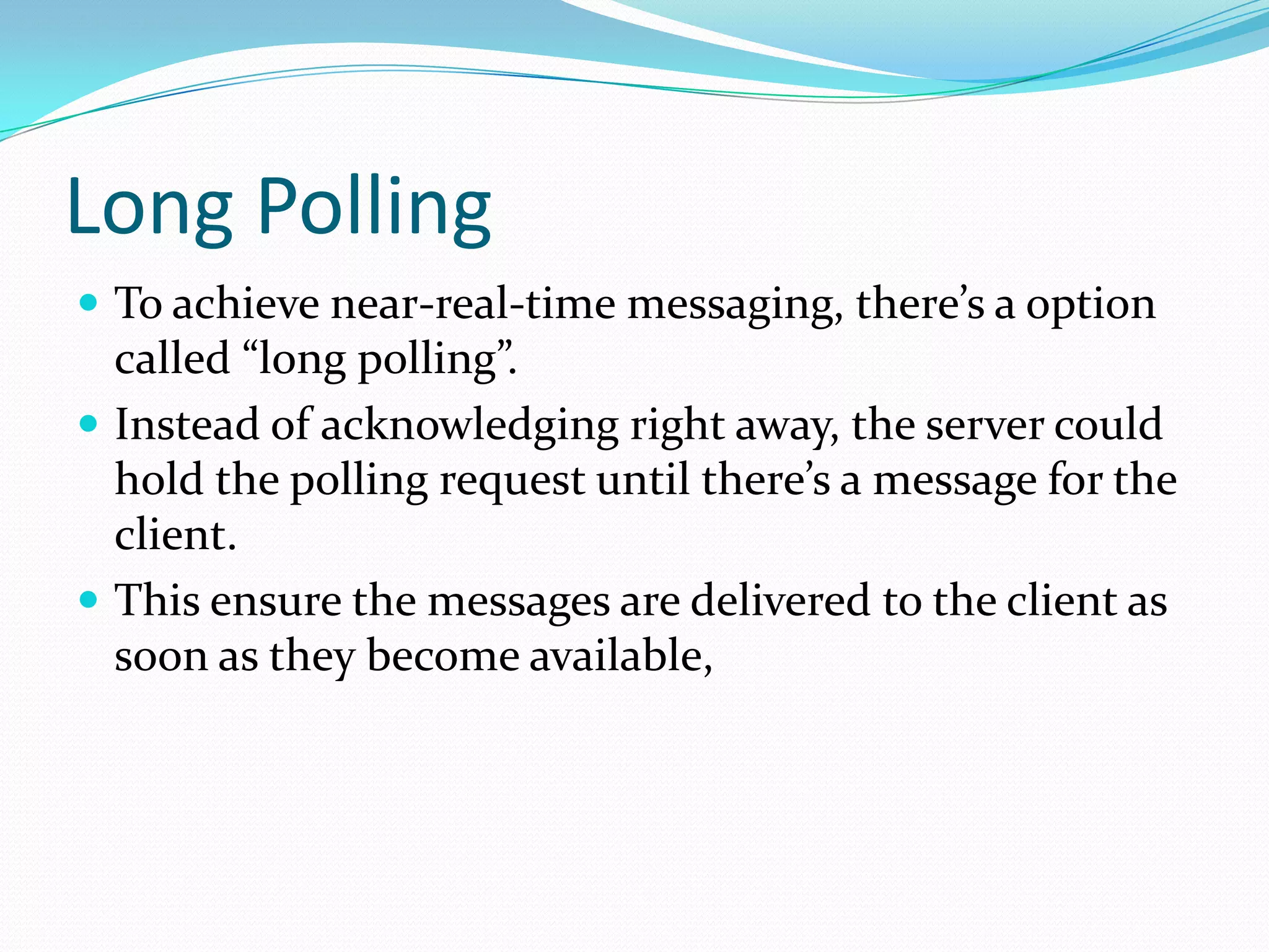Long PollingTo achieve near-real-time messaging, there’s a option called “long polling”. Instead of acknowledging right away, the server could hold the polling request until there’s a message for the client. This ensure the messages are delivered to the client as soon as they become available,