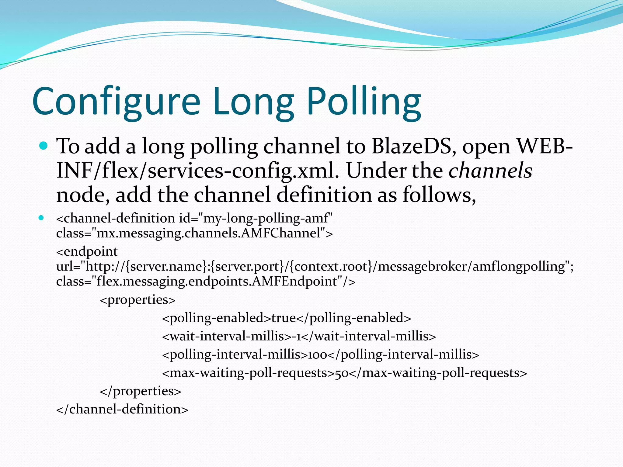 Configure Long PollingTo add a long polling channel to BlazeDS, open WEB-INF/flex/services-config.xml. Under the channels node, add the channel definition as follows, <channel-definition id="my-long-polling-amf" class="mx.messaging.channels.AMFChannel">	<endpoint url="http://{server.name}:{server.port}/{context.root}/messagebroker/amflongpolling"; class="flex.messaging.endpoints.AMFEndpoint"/>		<properties>			<polling-enabled>true</polling-enabled>			<wait-interval-millis>-1</wait-interval-millis>			<polling-interval-millis>100</polling-interval-millis>			<max-waiting-poll-requests>50</max-waiting-poll-requests>		</properties>	</channel-definition>