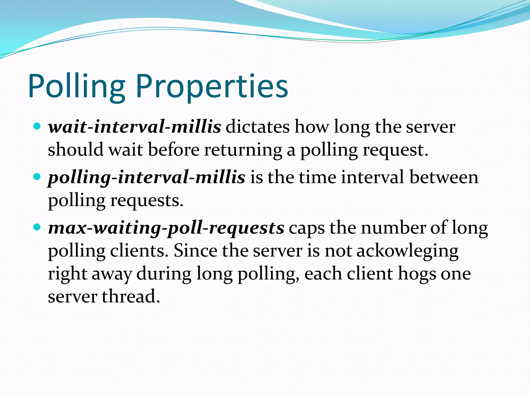 Polling Propertieswait-interval-millis dictates how long the server should wait before returning a polling request.polling-interval-millis is the time interval between polling requests. max-waiting-poll-requests caps the number of long polling clients. Since the server is not ackowleging right away during long polling, each client hogs one server thread.
