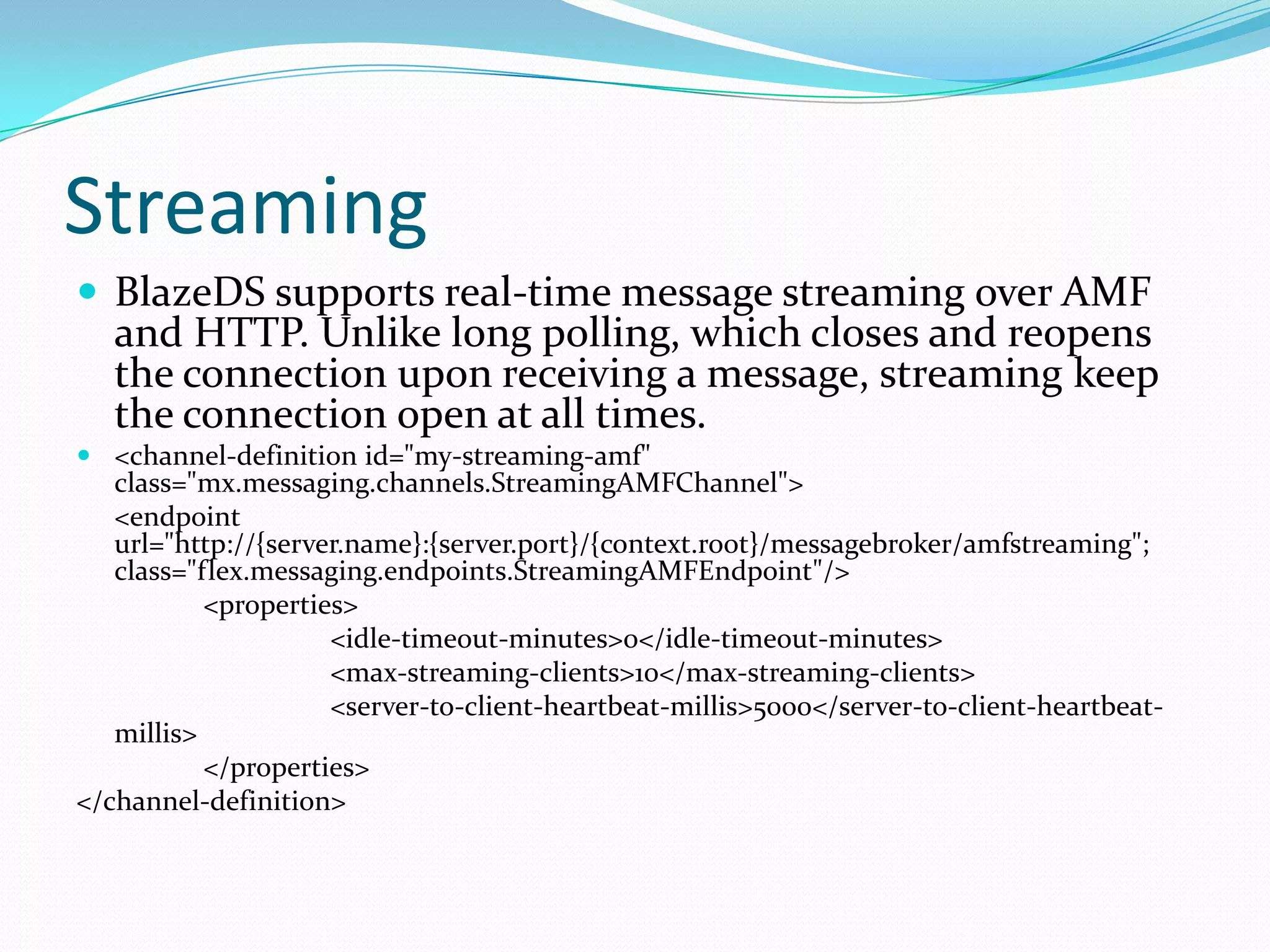 StreamingBlazeDS supports real-time message streaming over AMF and HTTP. Unlike long polling, which closes and reopens the connection upon receiving a message, streaming keep the connection open at all times.<channel-definition id="my-streaming-amf" class="mx.messaging.channels.StreamingAMFChannel">	<endpoint url="http://{server.name}:{server.port}/{context.root}/messagebroker/amfstreaming"; class="flex.messaging.endpoints.StreamingAMFEndpoint"/>		<properties>			<idle-timeout-minutes>0</idle-timeout-minutes>			<max-streaming-clients>10</max-streaming-clients>			<server-to-client-heartbeat-millis>5000</server-to-client-heartbeat-millis>		</properties></channel-definition>