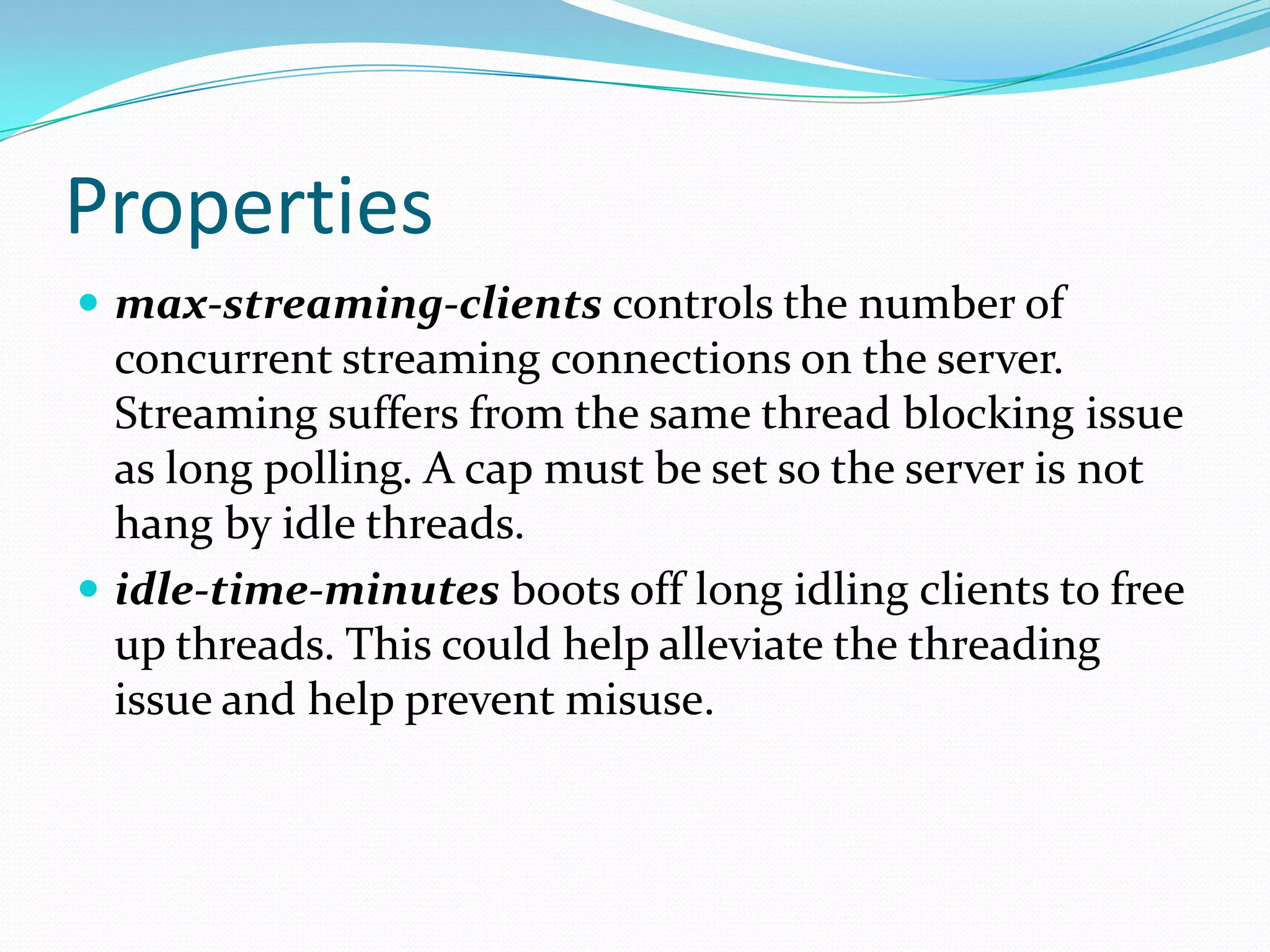 Propertiesmax-streaming-clientscontrols the number of concurrent streaming connections on the server. Streaming suffers from the same thread blocking issue as long polling. A cap must be set so the server is not hang by idle threads. idle-time-minutes boots off long idling clients to free up threads. This could help alleviate the threading issue and help prevent misuse. 