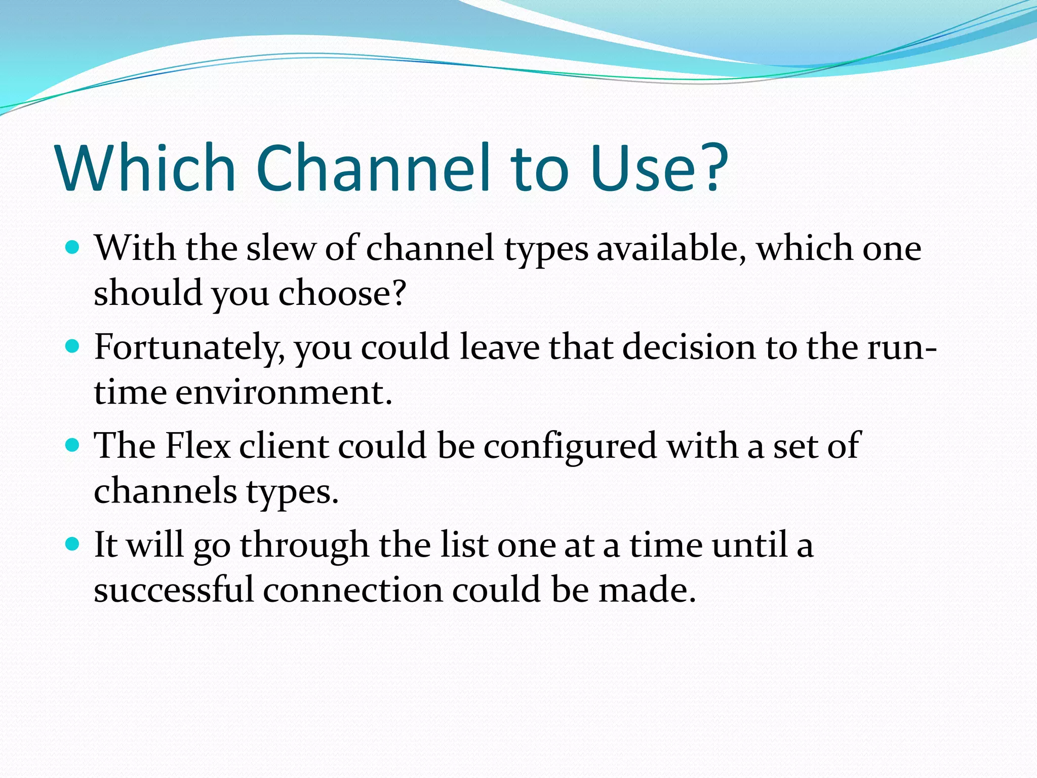 Which Channel to Use?With the slew of channel types available, which one should you choose? Fortunately, you could leave that decision to the run-time environment. The Flex client could be configured with a set of channels types. It will go through the list one at a time until a successful connection could be made.