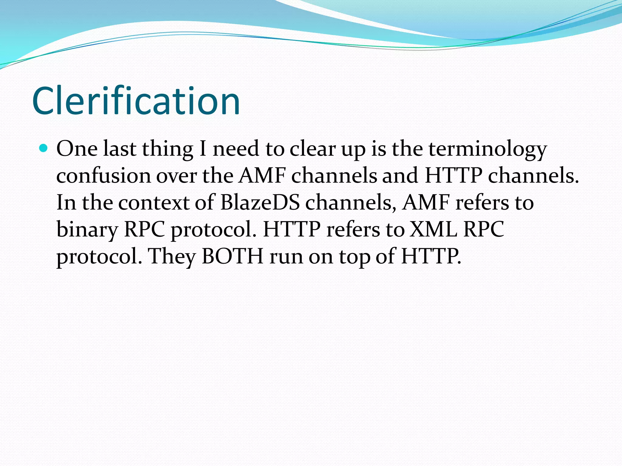 ClerificationOne last thing I need to clear up is the terminology confusion over the AMF channels and HTTP channels. In the context of BlazeDS channels, AMF refers to binary RPC protocol. HTTP refers to XML RPC protocol. They BOTH run on top of HTTP.
