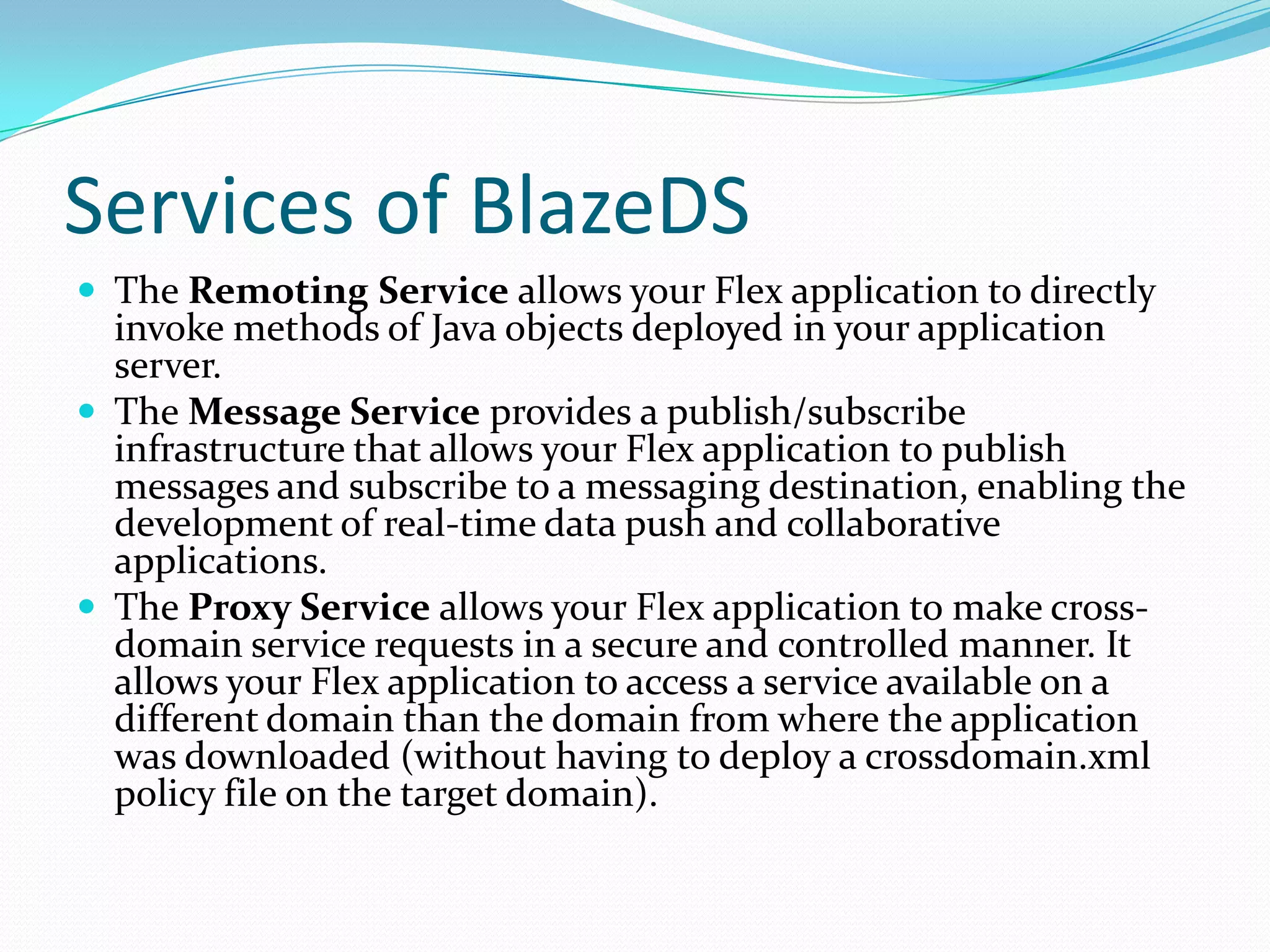 Services of BlazeDSThe Remoting Service allows your Flex application to directly invoke methods of Java objects deployed in your application server. The Message Service provides a publish/subscribe infrastructure that allows your Flex application to publish messages and subscribe to a messaging destination, enabling the development of real-time data push and collaborative applications. The Proxy Service allows your Flex application to make cross-domain service requests in a secure and controlled manner. It allows your Flex application to access a service available on a different domain than the domain from where the application was downloaded (without having to deploy a crossdomain.xml policy file on the target domain). 