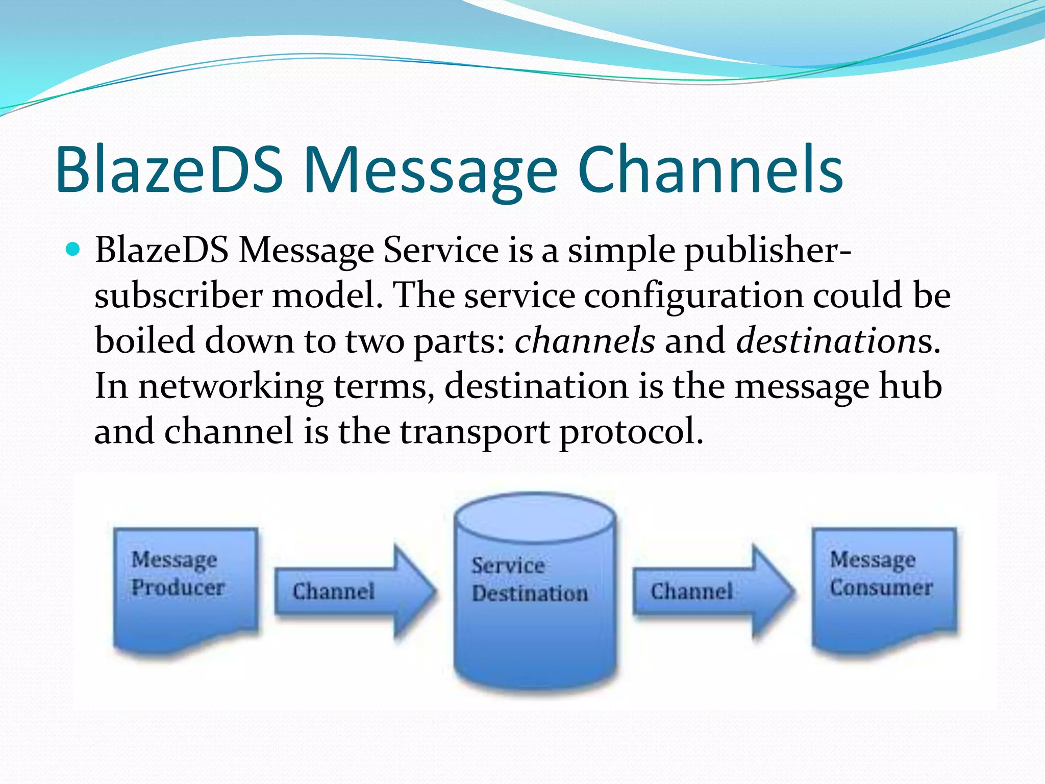 BlazeDS Message ChannelsBlazeDS Message Service is a simple publisher-subscriber model. The service configuration could be boiled down to two parts: channels and destinations. In networking terms, destination is the message hub and channel is the transport protocol.