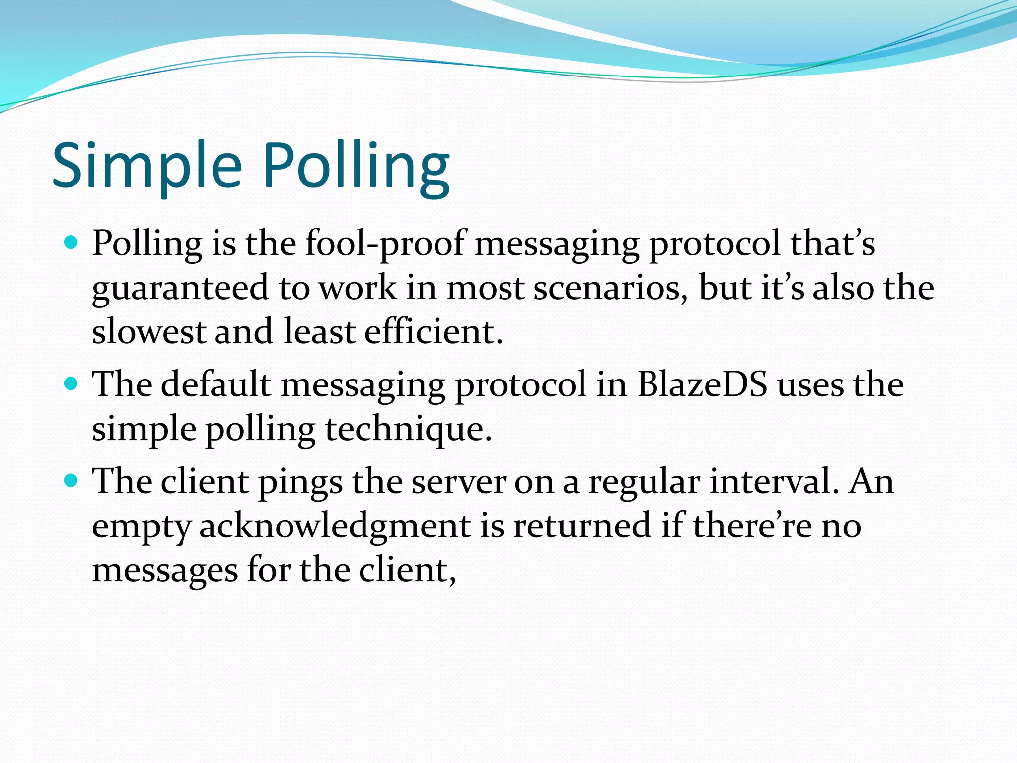 Simple PollingPolling is the fool-proof messaging protocol that’s guaranteed to work in most scenarios, but it’s also the slowest and least efficient. The default messaging protocol in BlazeDS uses the simple polling technique. The client pings the server on a regular interval. An empty acknowledgment is returned if there’re no messages for the client,