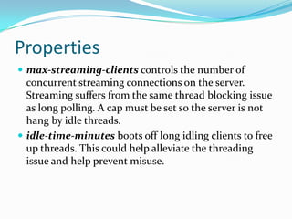 Propertiesmax-streaming-clientscontrols the number of concurrent streaming connections on the server. Streaming suffers from the same thread blocking issue as long polling. A cap must be set so the server is not hang by idle threads. idle-time-minutes boots off long idling clients to free up threads. This could help alleviate the threading issue and help prevent misuse. 