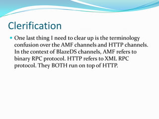 ClerificationOne last thing I need to clear up is the terminology confusion over the AMF channels and HTTP channels. In the context of BlazeDS channels, AMF refers to binary RPC protocol. HTTP refers to XML RPC protocol. They BOTH run on top of HTTP.