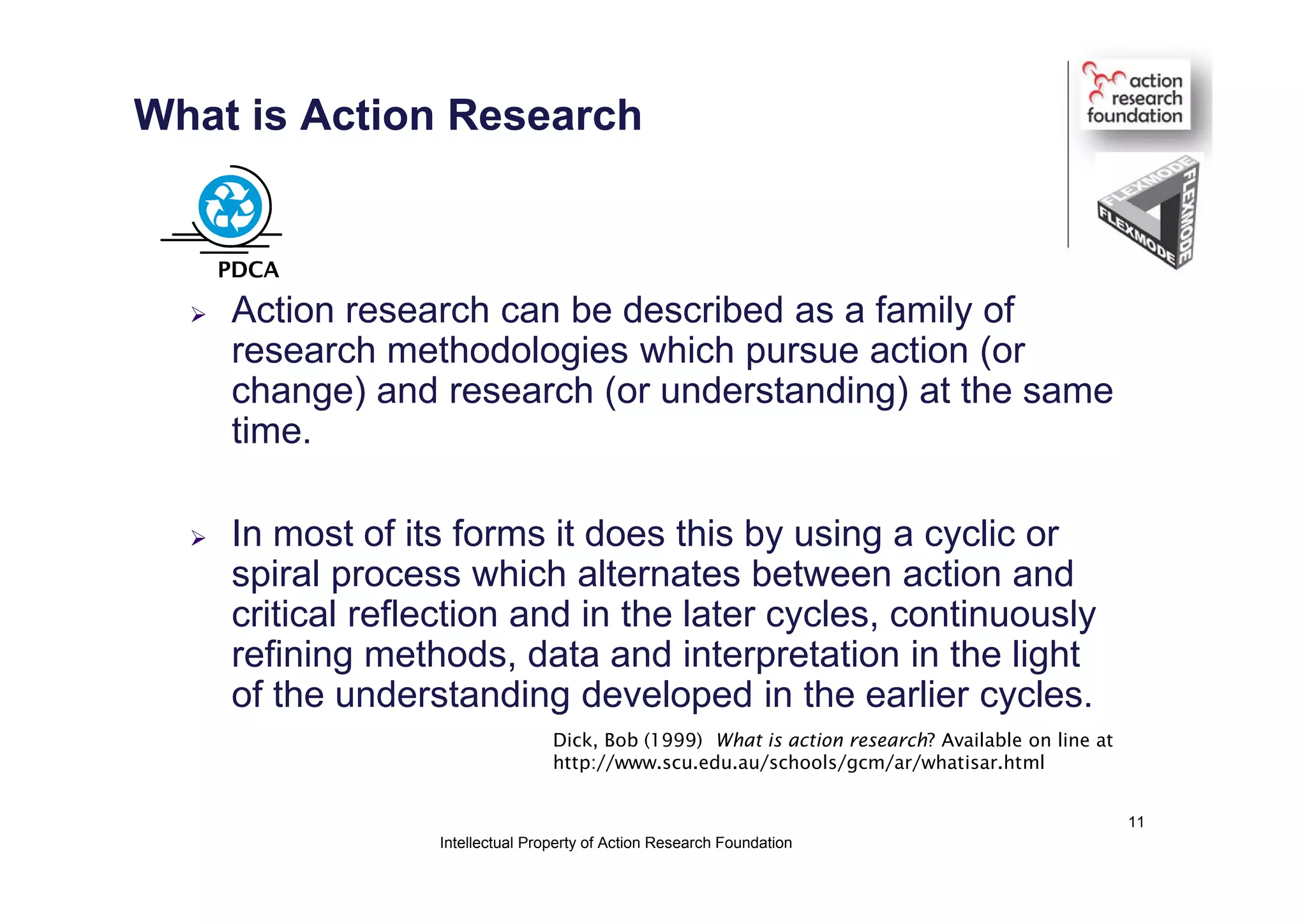 What is Action Research
 Action research can be described as a family of
research methodologies which pursue action (or
change) and research (or understanding) at the same
time.
 In most of its forms it does this by using a cyclic or
spiral process which alternates between action and
critical reflection and in the later cycles, continuously
refining methods, data and interpretation in the light
of the understanding developed in the earlier cycles.
Dick, Bob (1999) What is action research? Available on line at
http://www.scu.edu.au/schools/gcm/ar/whatisar.html
PDCA
Intellectual Property of Action Research Foundation
11
 