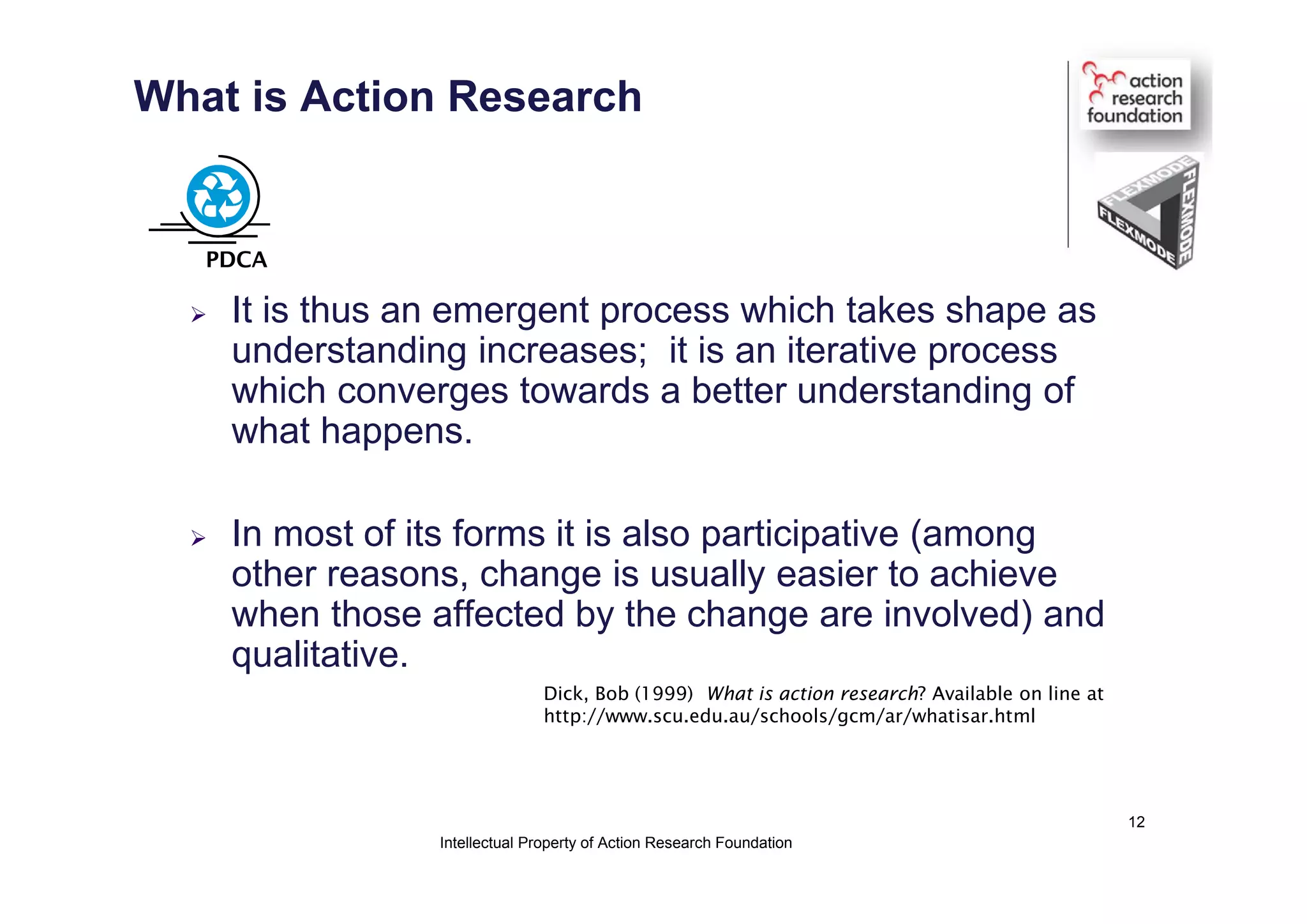 What is Action Research
 It is thus an emergent process which takes shape as
understanding increases; it is an iterative process
which converges towards a better understanding of
what happens.
 In most of its forms it is also participative (among
other reasons, change is usually easier to achieve
when those affected by the change are involved) and
qualitative.
Dick, Bob (1999) What is action research? Available on line at
http://www.scu.edu.au/schools/gcm/ar/whatisar.html
PDCA
Intellectual Property of Action Research Foundation
12
 