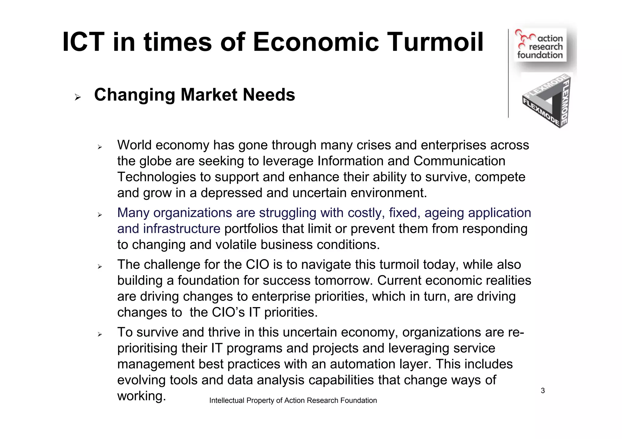 ICT in times of Economic Turmoil
 Changing Market Needs
 World economy has gone through many crises and enterprises across
the globe are seeking to leverage Information and Communication
Technologies to support and enhance their ability to survive, compete
and grow in a depressed and uncertain environment.
 Many organizations are struggling with costly, fixed, ageing application
and infrastructure portfolios that limit or prevent them from responding
to changing and volatile business conditions.
 The challenge for the CIO is to navigate this turmoil today, while also
building a foundation for success tomorrow. Current economic realities
are driving changes to enterprise priorities, which in turn, are driving
changes to the CIO’s IT priorities.
 To survive and thrive in this uncertain economy, organizations are re-
prioritising their IT programs and projects and leveraging service
management best practices with an automation layer. This includes
evolving tools and data analysis capabilities that change ways of
working. Intellectual Property of Action Research Foundation
3
 