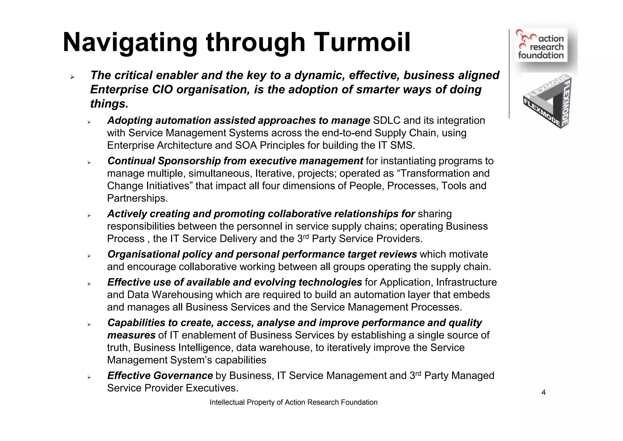 Navigating through Turmoil
 The critical enabler and the key to a dynamic, effective, business aligned
Enterprise CIO organisation, is the adoption of smarter ways of doing
things.
 Adopting automation assisted approaches to manage SDLC and its integration
with Service Management Systems across the end-to-end Supply Chain, using
Enterprise Architecture and SOA Principles for building the IT SMS.
 Continual Sponsorship from executive management for instantiating programs to
manage multiple, simultaneous, Iterative, projects; operated as “Transformation and
Change Initiatives” that impact all four dimensions of People, Processes, Tools and
Partnerships.
 Actively creating and promoting collaborative relationships for sharing
responsibilities between the personnel in service supply chains; operating Business
Process , the IT Service Delivery and the 3rd Party Service Providers.
 Organisational policy and personal performance target reviews which motivate
and encourage collaborative working between all groups operating the supply chain.
 Effective use of available and evolving technologies for Application, Infrastructure
and Data Warehousing which are required to build an automation layer that embeds
and manages all Business Services and the Service Management Processes.
 Capabilities to create, access, analyse and improve performance and quality
measures of IT enablement of Business Services by establishing a single source of
truth, Business Intelligence, data warehouse, to iteratively improve the Service
Management System’s capabilities
 Effective Governance by Business, IT Service Management and 3rd Party Managed
Service Provider Executives.
Intellectual Property of Action Research Foundation
4
 