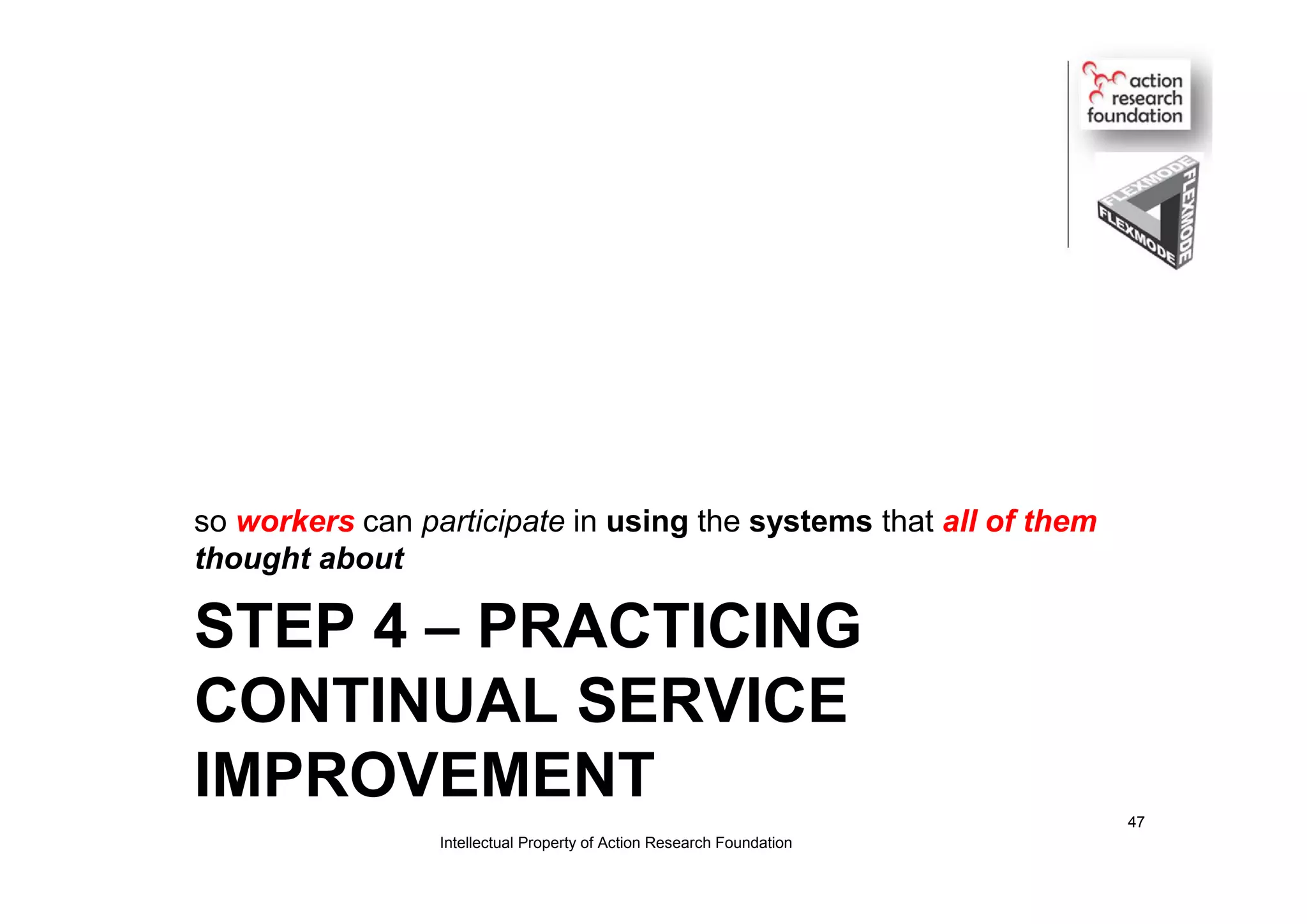 STEP 4 – PRACTICING
CONTINUAL SERVICE
IMPROVEMENT
so workers can participate in using the systems that all of them
thought about
Intellectual Property of Action Research Foundation
47
 
