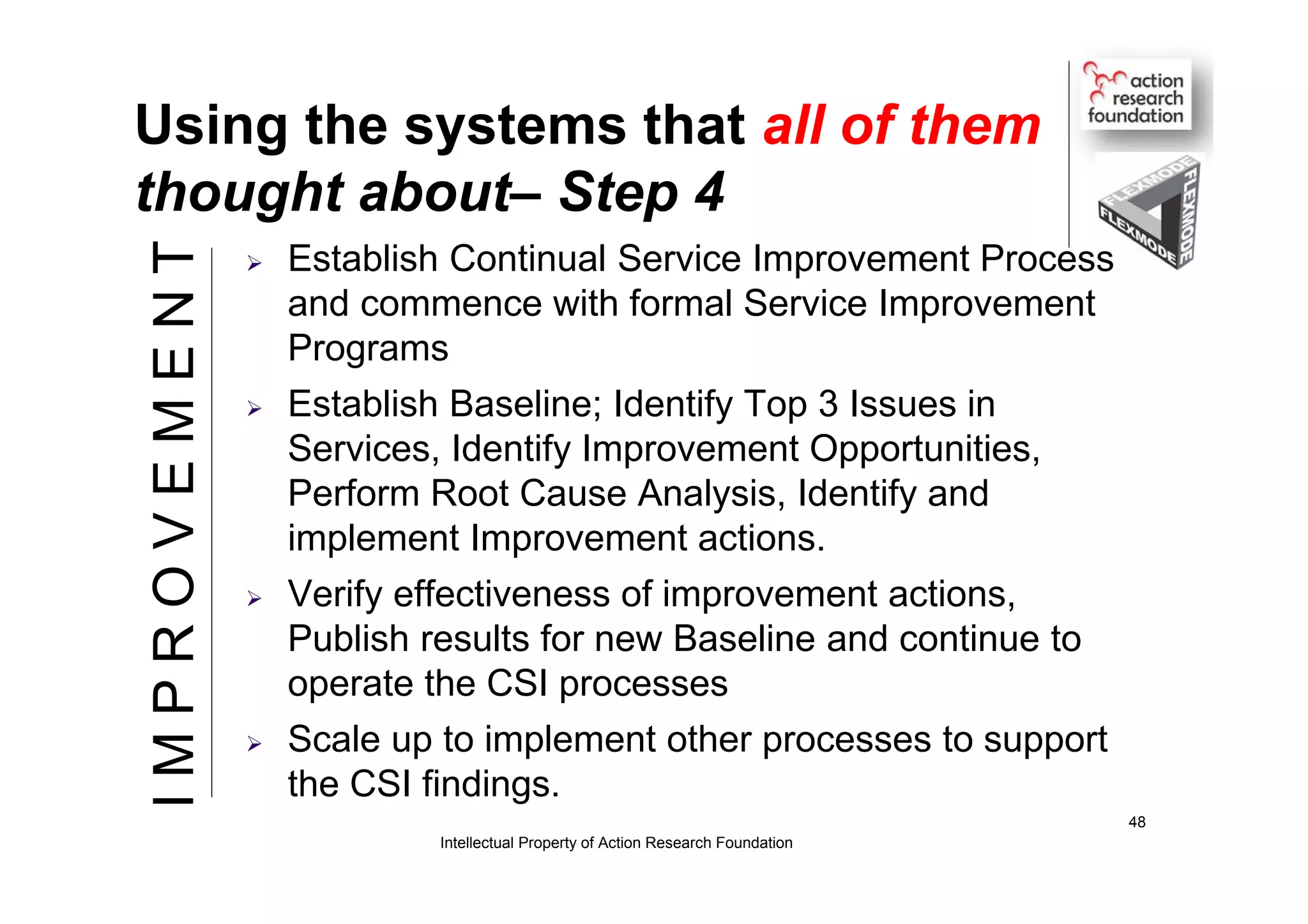 Using the systems that all of them
thought about– Step 4
 Establish Continual Service Improvement Process
and commence with formal Service Improvement
Programs
 Establish Baseline; Identify Top 3 Issues in
Services, Identify Improvement Opportunities,
Perform Root Cause Analysis, Identify and
implement Improvement actions.
 Verify effectiveness of improvement actions,
Publish results for new Baseline and continue to
operate the CSI processes
 Scale up to implement other processes to support
the CSI findings.
Intellectual Property of Action Research Foundation
48
IMPROVEMENT
 