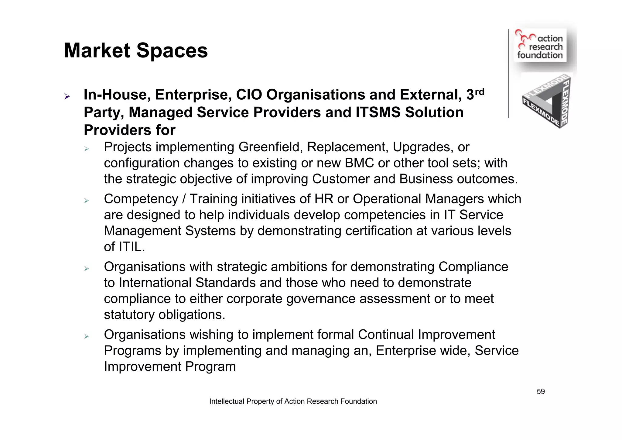 Market Spaces
 In-House, Enterprise, CIO Organisations and External, 3rd
Party, Managed Service Providers and ITSMS Solution
Providers for
 Projects implementing Greenfield, Replacement, Upgrades, or
configuration changes to existing or new BMC or other tool sets; with
the strategic objective of improving Customer and Business outcomes.
 Competency / Training initiatives of HR or Operational Managers which
are designed to help individuals develop competencies in IT Service
Management Systems by demonstrating certification at various levels
of ITIL.
 Organisations with strategic ambitions for demonstrating Compliance
to International Standards and those who need to demonstrate
compliance to either corporate governance assessment or to meet
statutory obligations.
 Organisations wishing to implement formal Continual Improvement
Programs by implementing and managing an, Enterprise wide, Service
Improvement Program
Intellectual Property of Action Research Foundation
59
 