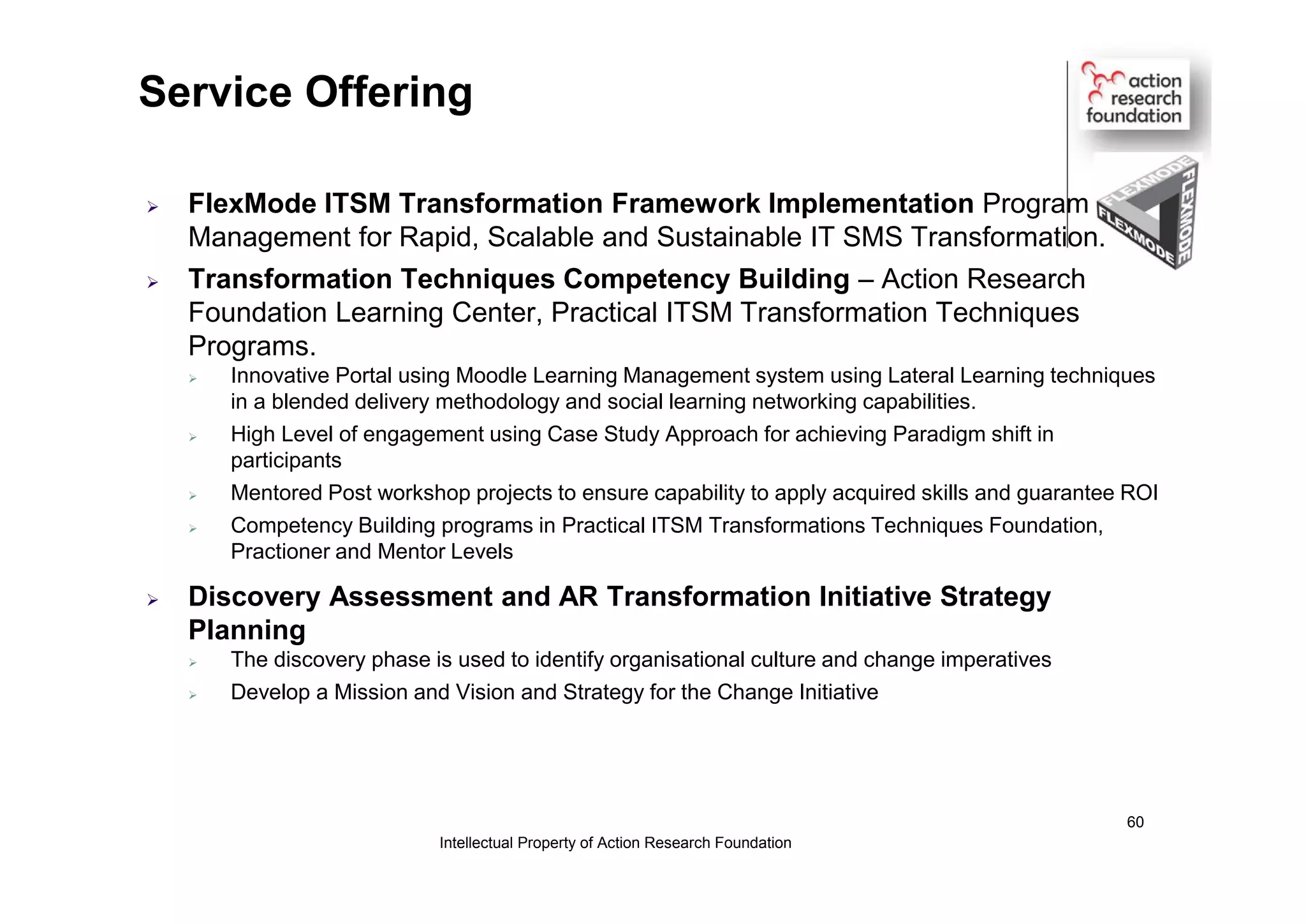  FlexMode ITSM Transformation Framework Implementation Program
Management for Rapid, Scalable and Sustainable IT SMS Transformation.
 Transformation Techniques Competency Building – Action Research
Foundation Learning Center, Practical ITSM Transformation Techniques
Programs.
 Innovative Portal using Moodle Learning Management system using Lateral Learning techniques
in a blended delivery methodology and social learning networking capabilities.
 High Level of engagement using Case Study Approach for achieving Paradigm shift in
participants
 Mentored Post workshop projects to ensure capability to apply acquired skills and guarantee ROI
 Competency Building programs in Practical ITSM Transformations Techniques Foundation,
Practioner and Mentor Levels
 Discovery Assessment and AR Transformation Initiative Strategy
Planning
 The discovery phase is used to identify organisational culture and change imperatives
 Develop a Mission and Vision and Strategy for the Change Initiative
Service Offering
Intellectual Property of Action Research Foundation
60
 
