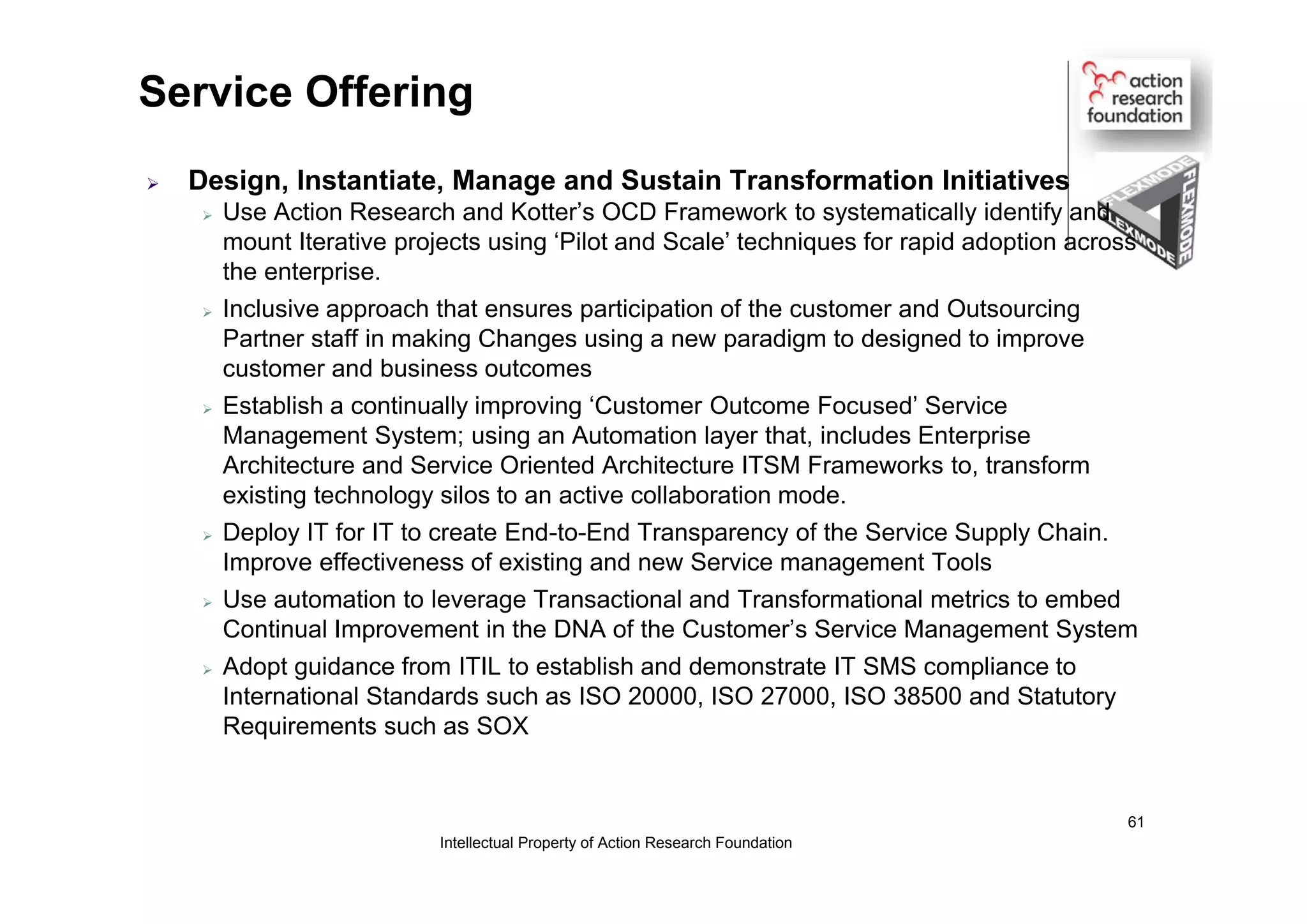 Service Offering
 Design, Instantiate, Manage and Sustain Transformation Initiatives
 Use Action Research and Kotter’s OCD Framework to systematically identify and
mount Iterative projects using ‘Pilot and Scale’ techniques for rapid adoption across
the enterprise.
 Inclusive approach that ensures participation of the customer and Outsourcing
Partner staff in making Changes using a new paradigm to designed to improve
customer and business outcomes
 Establish a continually improving ‘Customer Outcome Focused’ Service
Management System; using an Automation layer that, includes Enterprise
Architecture and Service Oriented Architecture ITSM Frameworks to, transform
existing technology silos to an active collaboration mode.
 Deploy IT for IT to create End-to-End Transparency of the Service Supply Chain.
Improve effectiveness of existing and new Service management Tools
 Use automation to leverage Transactional and Transformational metrics to embed
Continual Improvement in the DNA of the Customer’s Service Management System
 Adopt guidance from ITIL to establish and demonstrate IT SMS compliance to
International Standards such as ISO 20000, ISO 27000, ISO 38500 and Statutory
Requirements such as SOX
Intellectual Property of Action Research Foundation
61
 