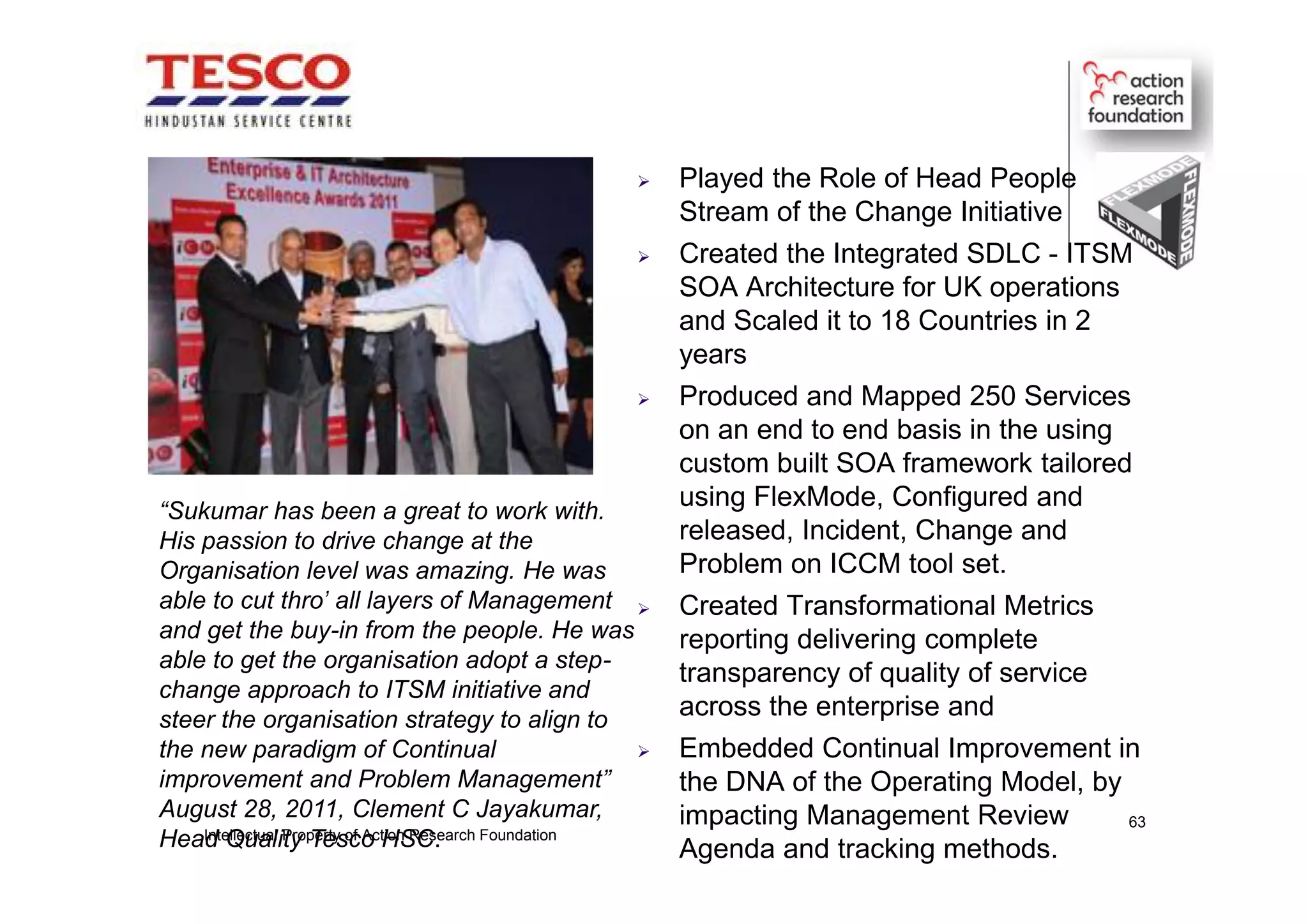  Played the Role of Head People
Stream of the Change Initiative
 Created the Integrated SDLC - ITSM
SOA Architecture for UK operations
and Scaled it to 18 Countries in 2
years
 Produced and Mapped 250 Services
on an end to end basis in the using
custom built SOA framework tailored
using FlexMode, Configured and
released, Incident, Change and
Problem on ICCM tool set.
 Created Transformational Metrics
reporting delivering complete
transparency of quality of service
across the enterprise and
 Embedded Continual Improvement in
the DNA of the Operating Model, by
impacting Management Review
Agenda and tracking methods.
“Sukumar has been a great to work with.
His passion to drive change at the
Organisation level was amazing. He was
able to cut thro' all layers of Management
and get the buy-in from the people. He was
able to get the organisation adopt a step-
change approach to ITSM initiative and
steer the organisation strategy to align to
the new paradigm of Continual
improvement and Problem Management”
August 28, 2011, Clement C Jayakumar,
Head Quality Tesco HSC.Intellectual Property of Action Research Foundation
63
 