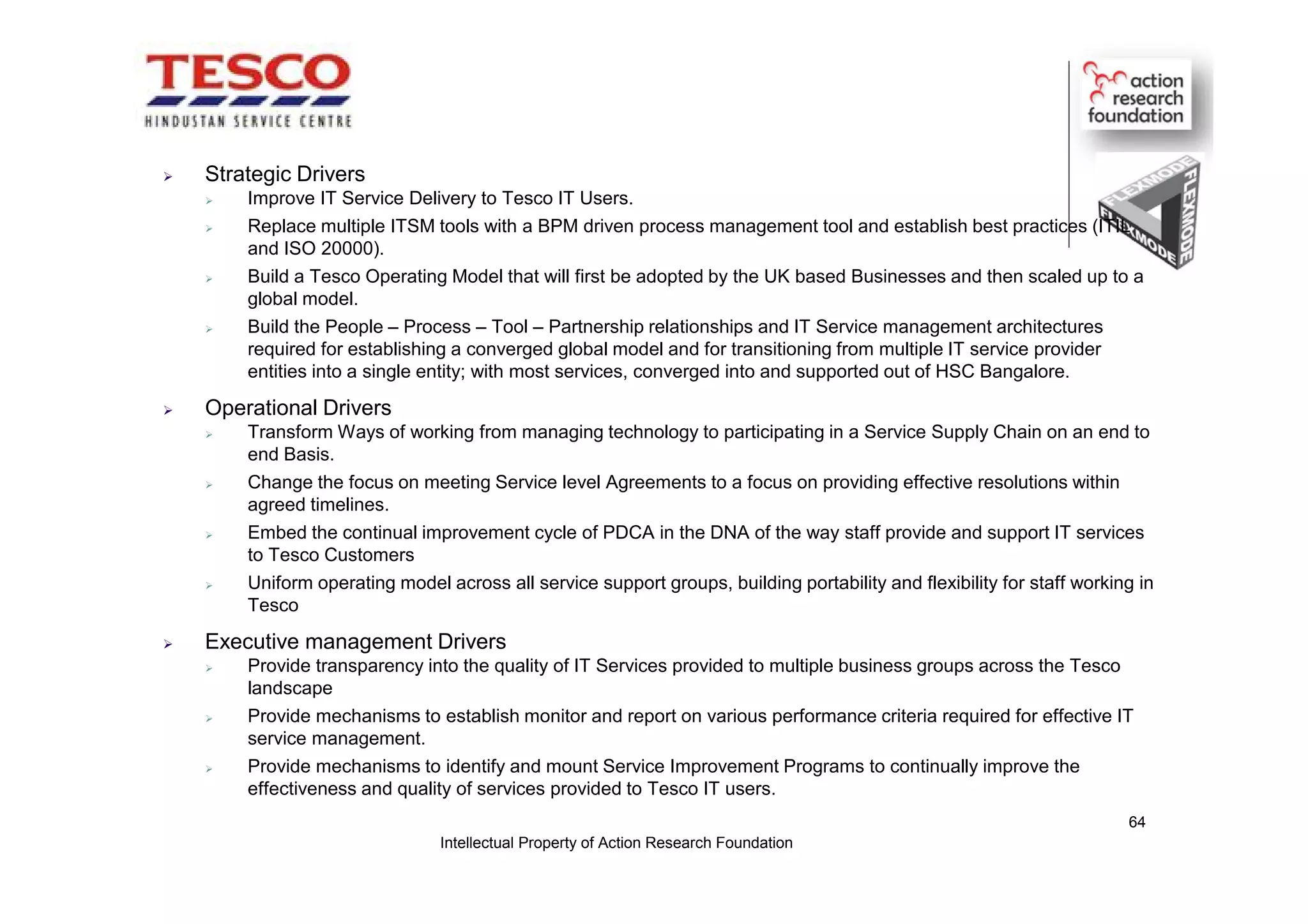  Strategic Drivers
 Improve IT Service Delivery to Tesco IT Users.
 Replace multiple ITSM tools with a BPM driven process management tool and establish best practices (ITIL
and ISO 20000).
 Build a Tesco Operating Model that will first be adopted by the UK based Businesses and then scaled up to a
global model.
 Build the People – Process – Tool – Partnership relationships and IT Service management architectures
required for establishing a converged global model and for transitioning from multiple IT service provider
entities into a single entity; with most services, converged into and supported out of HSC Bangalore.
 Operational Drivers
 Transform Ways of working from managing technology to participating in a Service Supply Chain on an end to
end Basis.
 Change the focus on meeting Service level Agreements to a focus on providing effective resolutions within
agreed timelines.
 Embed the continual improvement cycle of PDCA in the DNA of the way staff provide and support IT services
to Tesco Customers
 Uniform operating model across all service support groups, building portability and flexibility for staff working in
Tesco
 Executive management Drivers
 Provide transparency into the quality of IT Services provided to multiple business groups across the Tesco
landscape
 Provide mechanisms to establish monitor and report on various performance criteria required for effective IT
service management.
 Provide mechanisms to identify and mount Service Improvement Programs to continually improve the
effectiveness and quality of services provided to Tesco IT users.
Intellectual Property of Action Research Foundation
64
 