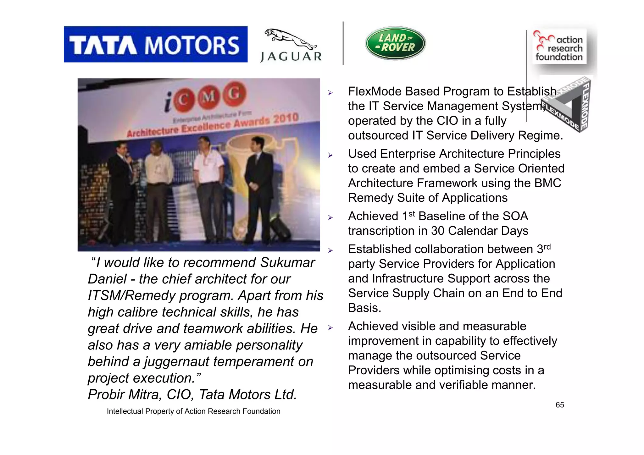  FlexMode Based Program to Establish
the IT Service Management System,
operated by the CIO in a fully
outsourced IT Service Delivery Regime.
 Used Enterprise Architecture Principles
to create and embed a Service Oriented
Architecture Framework using the BMC
Remedy Suite of Applications
 Achieved 1st Baseline of the SOA
transcription in 30 Calendar Days
 Established collaboration between 3rd
party Service Providers for Application
and Infrastructure Support across the
Service Supply Chain on an End to End
Basis.
 Achieved visible and measurable
improvement in capability to effectively
manage the outsourced Service
Providers while optimising costs in a
measurable and verifiable manner.
“I would like to recommend Sukumar
Daniel - the chief architect for our
ITSM/Remedy program. Apart from his
high calibre technical skills, he has
great drive and teamwork abilities. He
also has a very amiable personality
behind a juggernaut temperament on
project execution.”
Probir Mitra, CIO, Tata Motors Ltd.
Intellectual Property of Action Research Foundation
65
 