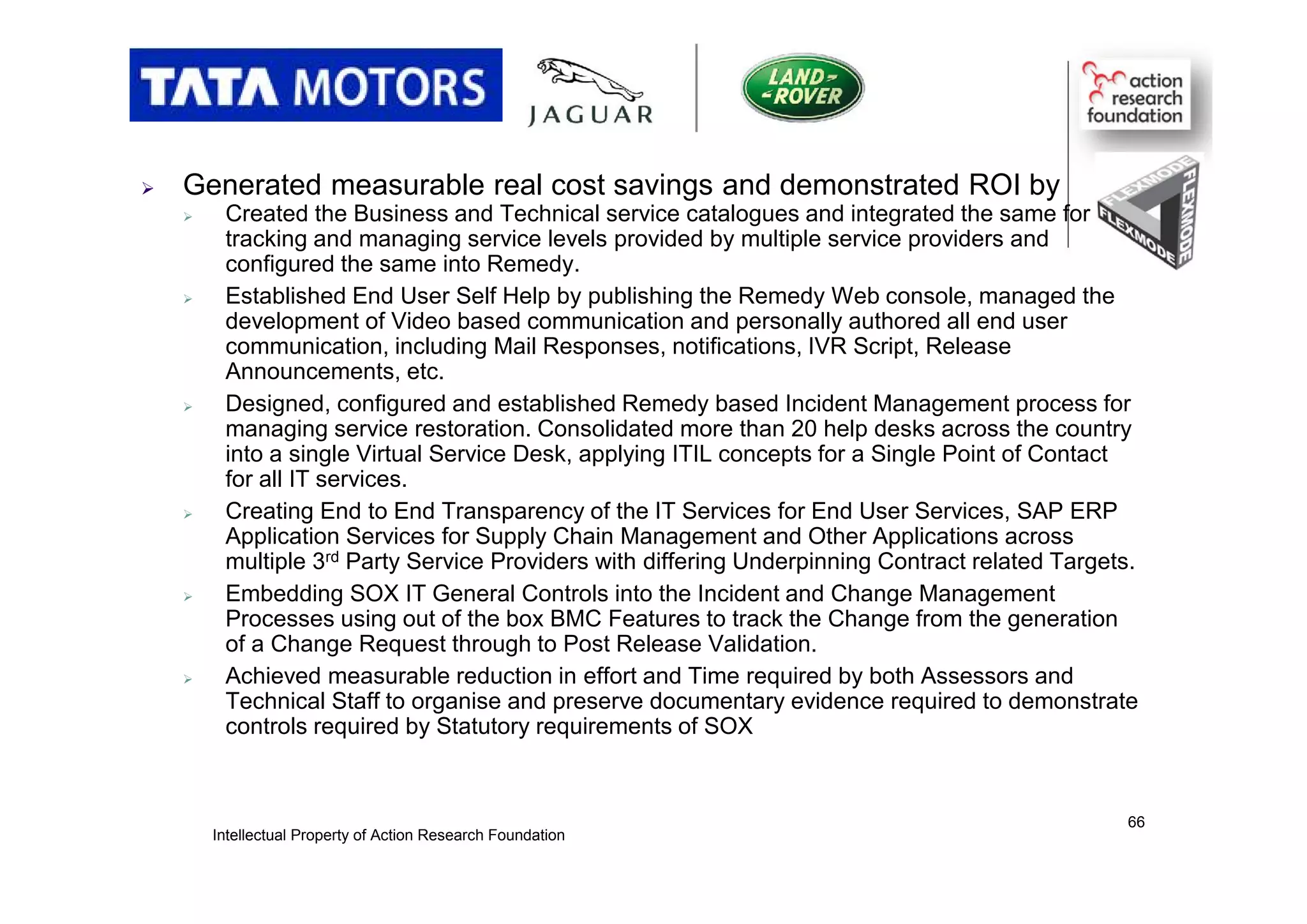  Generated measurable real cost savings and demonstrated ROI by
 Created the Business and Technical service catalogues and integrated the same for
tracking and managing service levels provided by multiple service providers and
configured the same into Remedy.
 Established End User Self Help by publishing the Remedy Web console, managed the
development of Video based communication and personally authored all end user
communication, including Mail Responses, notifications, IVR Script, Release
Announcements, etc.
 Designed, configured and established Remedy based Incident Management process for
managing service restoration. Consolidated more than 20 help desks across the country
into a single Virtual Service Desk, applying ITIL concepts for a Single Point of Contact
for all IT services.
 Creating End to End Transparency of the IT Services for End User Services, SAP ERP
Application Services for Supply Chain Management and Other Applications across
multiple 3rd Party Service Providers with differing Underpinning Contract related Targets.
 Embedding SOX IT General Controls into the Incident and Change Management
Processes using out of the box BMC Features to track the Change from the generation
of a Change Request through to Post Release Validation.
 Achieved measurable reduction in effort and Time required by both Assessors and
Technical Staff to organise and preserve documentary evidence required to demonstrate
controls required by Statutory requirements of SOX
Intellectual Property of Action Research Foundation
66
 