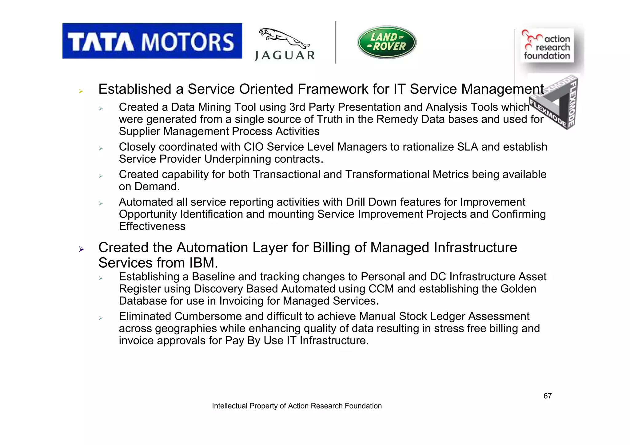  Established a Service Oriented Framework for IT Service Management
 Created a Data Mining Tool using 3rd Party Presentation and Analysis Tools which
were generated from a single source of Truth in the Remedy Data bases and used for
Supplier Management Process Activities
 Closely coordinated with CIO Service Level Managers to rationalize SLA and establish
Service Provider Underpinning contracts.
 Created capability for both Transactional and Transformational Metrics being available
on Demand.
 Automated all service reporting activities with Drill Down features for Improvement
Opportunity Identification and mounting Service Improvement Projects and Confirming
Effectiveness
 Created the Automation Layer for Billing of Managed Infrastructure
Services from IBM.
 Establishing a Baseline and tracking changes to Personal and DC Infrastructure Asset
Register using Discovery Based Automated using CCM and establishing the Golden
Database for use in Invoicing for Managed Services.
 Eliminated Cumbersome and difficult to achieve Manual Stock Ledger Assessment
across geographies while enhancing quality of data resulting in stress free billing and
invoice approvals for Pay By Use IT Infrastructure.
Intellectual Property of Action Research Foundation
67
 