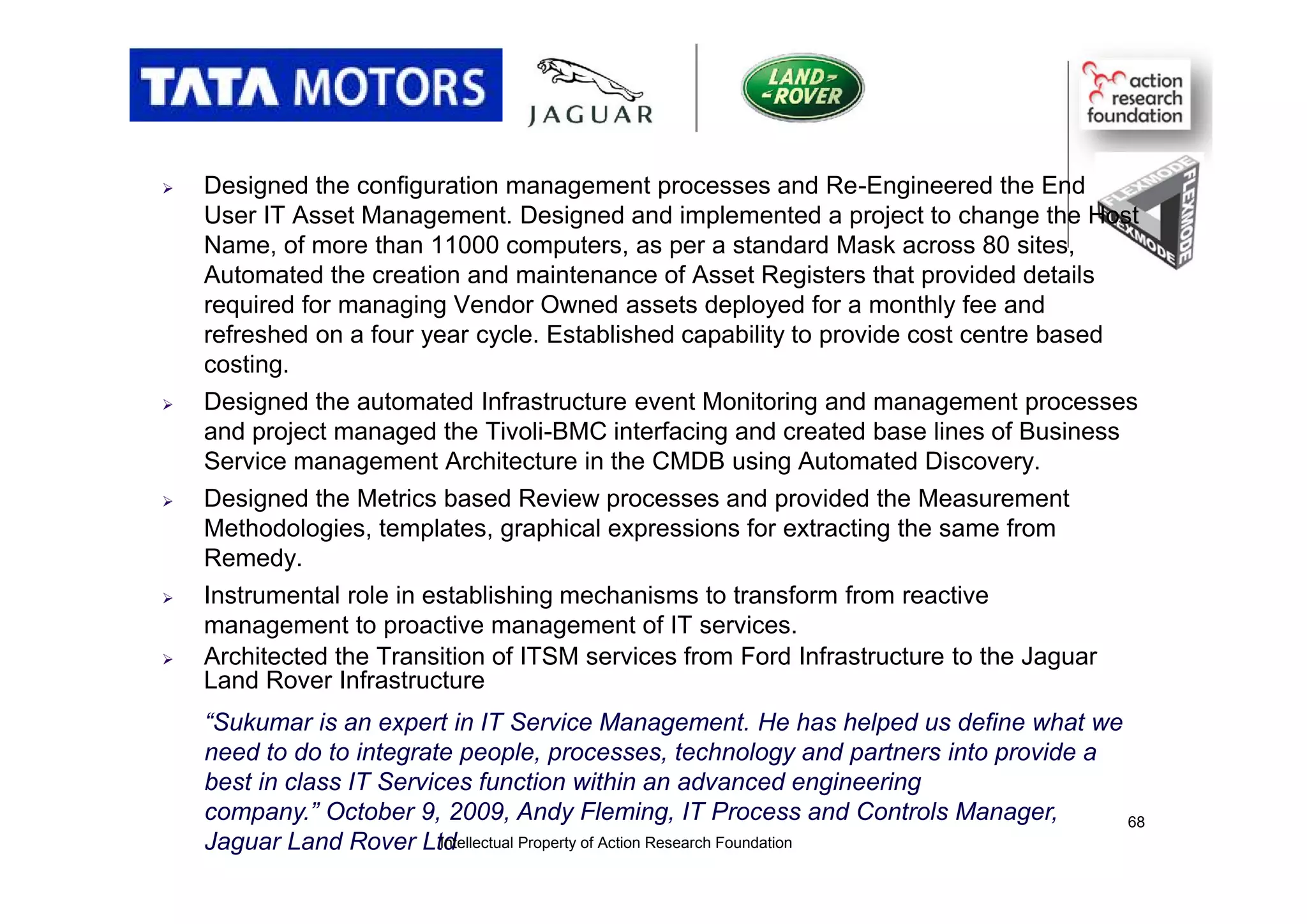  Designed the configuration management processes and Re-Engineered the End
User IT Asset Management. Designed and implemented a project to change the Host
Name, of more than 11000 computers, as per a standard Mask across 80 sites,
Automated the creation and maintenance of Asset Registers that provided details
required for managing Vendor Owned assets deployed for a monthly fee and
refreshed on a four year cycle. Established capability to provide cost centre based
costing.
 Designed the automated Infrastructure event Monitoring and management processes
and project managed the Tivoli-BMC interfacing and created base lines of Business
Service management Architecture in the CMDB using Automated Discovery.
 Designed the Metrics based Review processes and provided the Measurement
Methodologies, templates, graphical expressions for extracting the same from
Remedy.
 Instrumental role in establishing mechanisms to transform from reactive
management to proactive management of IT services.
 Architected the Transition of ITSM services from Ford Infrastructure to the Jaguar
Land Rover Infrastructure
“Sukumar is an expert in IT Service Management. He has helped us define what we
need to do to integrate people, processes, technology and partners into provide a
best in class IT Services function within an advanced engineering
company.” October 9, 2009, Andy Fleming, IT Process and Controls Manager,
Jaguar Land Rover LtdIntellectual Property of Action Research Foundation
68
 