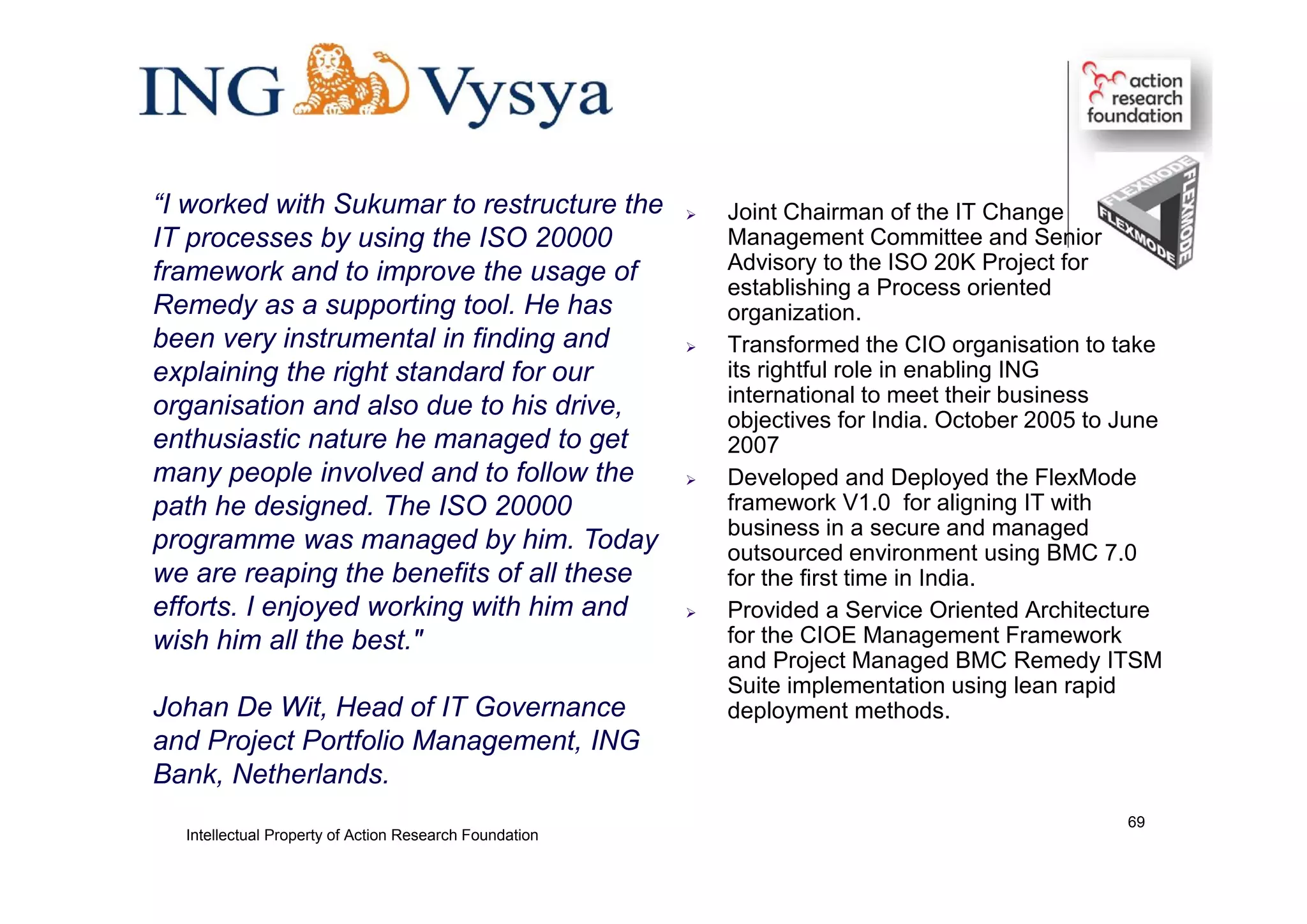  Joint Chairman of the IT Change
Management Committee and Senior
Advisory to the ISO 20K Project for
establishing a Process oriented
organization.
 Transformed the CIO organisation to take
its rightful role in enabling ING
international to meet their business
objectives for India. October 2005 to June
2007
 Developed and Deployed the FlexMode
framework V1.0 for aligning IT with
business in a secure and managed
outsourced environment using BMC 7.0
for the first time in India.
 Provided a Service Oriented Architecture
for the CIOE Management Framework
and Project Managed BMC Remedy ITSM
Suite implementation using lean rapid
deployment methods.
“I worked with Sukumar to restructure the
IT processes by using the ISO 20000
framework and to improve the usage of
Remedy as a supporting tool. He has
been very instrumental in finding and
explaining the right standard for our
organisation and also due to his drive,
enthusiastic nature he managed to get
many people involved and to follow the
path he designed. The ISO 20000
programme was managed by him. Today
we are reaping the benefits of all these
efforts. I enjoyed working with him and
wish him all the best."
Johan De Wit, Head of IT Governance
and Project Portfolio Management, ING
Bank, Netherlands.
Intellectual Property of Action Research Foundation
69
 