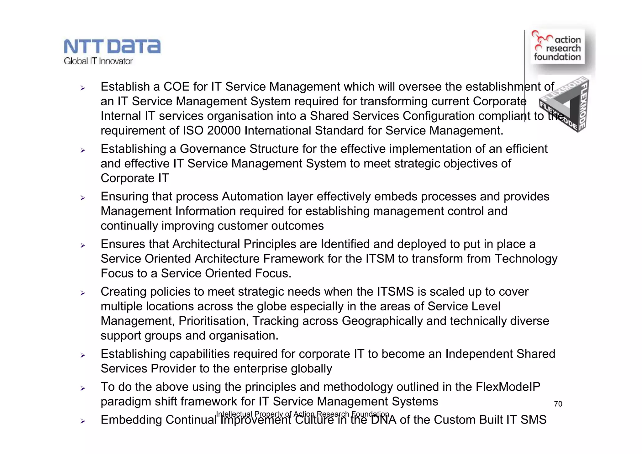  Establish a COE for IT Service Management which will oversee the establishment of
an IT Service Management System required for transforming current Corporate
Internal IT services organisation into a Shared Services Configuration compliant to the
requirement of ISO 20000 International Standard for Service Management.
 Establishing a Governance Structure for the effective implementation of an efficient
and effective IT Service Management System to meet strategic objectives of
Corporate IT
 Ensuring that process Automation layer effectively embeds processes and provides
Management Information required for establishing management control and
continually improving customer outcomes
 Ensures that Architectural Principles are Identified and deployed to put in place a
Service Oriented Architecture Framework for the ITSM to transform from Technology
Focus to a Service Oriented Focus.
 Creating policies to meet strategic needs when the ITSMS is scaled up to cover
multiple locations across the globe especially in the areas of Service Level
Management, Prioritisation, Tracking across Geographically and technically diverse
support groups and organisation.
 Establishing capabilities required for corporate IT to become an Independent Shared
Services Provider to the enterprise globally
 To do the above using the principles and methodology outlined in the FlexModeIP
paradigm shift framework for IT Service Management Systems
 Embedding Continual Improvement Culture in the DNA of the Custom Built IT SMS
Intellectual Property of Action Research Foundation
70
 