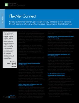 FlexNet Connect
D ATA S H E E T




                             Increase customer satisfaction, gain insight and stay connected to your customers
                             through electronic software updates, in-product messaging and detailed reporting



                                               As a software vendor or intelligent device               delivering updates only to those users entitled to
                  “FlexNet Connect             manufacturer, you know there is tremendous value         receive them.
                  makes it easy for us         in connecting directly with your customers and
                  to deliver software          products in the field. Being connected makes it easy     Improve Customer Communication with Targeted
                  and data updates             for you to electronically deliver your latest software   In-Product Messaging
                  to all our users,            updates, and patches to your customers’ systems—         FlexNet Connect is also an effective promotional
                                               increasing their satisfaction and reducing your          tool. You can use FlexNet Connect’s messaging
                  thereby increasing
                                               support costs.                                           ability to increase product revenue by delivering
                  customer satisfaction                                                                 marketing messages directly to specific users’
                  and eliminating              Being connected also lets you keep customers             desktops at their most receptive moment—when they
                  costly support calls.        informed by sending important messages directly          are actively using or evaluating your products. It lets
                  It also enables us           to their desktops. Plus, it enables you to gather        you target users based on different criteria, including
                  to increase revenue          valuable data on how customers are using your            product version, operating system, geographic
                  by understanding             products—data you can use to improve your                location, maintenance plan status, and much more.
                  our customers’               software and give customers the features and tools
                                               they really want.                                        Improve Marketing and Development with
                  needs better and by
                                                                                                        Product Usage Data
                  enhancing customer           The importance of connecting with customers isn’t        FlexNet Connect provides you with real-time
                  communication.”              in question. What is in question; however, is how        anonymous data about your customer base,
                                               to do it.                                                including the number of users on different versions
                              – Steven Huey                                                             and which features are most popular. Data
                        Director of Software   FlexNet Connect Keeps You Connected to                   provided by FlexNet Connect helps your marketing
                                    Products   Your End-Users                                           and development teams create more effective
                                   EarthLink   The answer is Flexera Software’s FlexNet Connect®.       promotional campaigns and more competitive
                                               FlexNet Connect gives you the power to stay              products. And if your relationship with your users
                                               connected with your customers and the machines           explicitly permits, you can also collect more detailed
                                               running your software. It lets you electronically        data on specific users’ usage patterns and profile.
                                               deliver software updates, patches and messages
                                               directly to your end-users’ systems—keeping your         Benefits to Software Vendors and
                                               software up to date, your support costs down,            Intelligent Device Manufacturers
                                               and your customers happy. FlexNet Connect also            • Reduce operational costs associated with
                                               provides real-time data about how users interact            product fulfillment, upgrades, and renewals
                                               with your products, enabling you to leverage critical     • Reduce customer support costs by keeping users
                                               usage trends to improve your software.                      current and providing their IT administrators with
                                                                                                           an easy way to manage updates
                                               Reduce Operational and Support Costs with                 • Increase product revenue by delivering marketing
                                               Electronic Software Updates                                 messages directly to customers and eval users
                                               Whether you want to deliver applications, updates           as they use your software
                                               and patches directly to home consumers, channel           • Ensure a consistently high-quality customer
                                               partners, or machines in businesses managed by IT           experience by controlling the delivery and
                                               administrators, FlexNet Connect is the only solution        installation of your updates
                                               you need. FlexNet Connect keeps all your customers        • Make more intelligent development and
                                               on your most current product version, which reduces         marketing decisions based on real-time data
                                               support costs and improves customer satisfaction.           about your user base
                                               It also simplifies maintenance plan fulfillment by
 