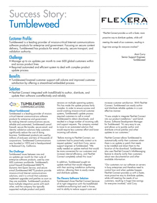 Success Story:
Tumbleweed
                                                                                                      “FlexNet Connect provides us with a faster, more


Customer Profile:                                                                                     proactive way to distribute updates, while still

Tumbleweed is a leading provider of mission-critical Internet communications                          meeting the needs of our customers, resulting in
software products for enterprise and government. Focusing on secure content
                                                                                                      huge time savings for everyone involved.”
delivery, Tumbleweed has products for email security, secure transport, and
validation authority.
                                                                                                                                         Anni Curry
Challenge                                                                                                                    Senior Support Engineer
                                                                                                                                        Tumbleweed
• Manage up to six updates per month to over 600 global customers within
  and across product lines
• Required automated and efficient system to deal with complex product
  update process

Benefits
• Tumbleweed lowered customer support call volume and improved customer
  satisfaction by offering a streamlined embedded process

Solution
• FlexNet Connect integrated with InstallShield to author, distribute, and
  update their software cost-effectively and reliably

                                                    versions on multiple operating systems.             increase customer satisfaction. With FlexNet
                                                    This has made the update process fairly             Connect, Tumbleweed can easily author
                                                    complex. In order to ensure success and             and distribute reliable updates in a cost-
About Tumbleweed                                    avoid crashing mission-critical customer            effective manner.
Tumbleweed is a leading provider of mission-        systems, Tumbleweed’s update process
critical Internet communications software           required customers to call or e-mail                “It was simple to integrate FlexNet Connect
products for enterprise and government.             Tumbleweed to obtain downloads, and                 into our product installation,” said Satish
By making Internet communications secure,           resulted in a large number of incoming calls        Kumar, Software Development Manager
reliable and automated, Tumbleweed’s email          and support requests. The company wanted            for Tumbleweed. “It’s very easy to use,
firewall, secure file transfer, secure email, and   to move to an automated solution that               and allows us to quickly author and
identity validation solutions help customers        would require less customer effort and lower        distribute critical patches and other
significantly reduce the cost of doing              incoming call volume.                               updates to our customers.”
business. Tumbleweed products are used by
millions of end-users and tens of thousands of      “Before moving to FlexNet Connect, our              FlexNet Connect allows Tumbleweed to
corporations. Tumbleweed Communications             customers had to proactively contact us to          automatically notify their customers when
was founded in 1993 and is headquartered            request updates,” said Anni Cuny, senior            there is an update or patch that needs
in Redwood City, California.                        support engineer at Tumbleweed. “We                 to be installed and direct them to the
                                                    really needed an update method that would           location of the download. Tumbleweed
The Challenge                                       be more convenient for our customers and            also uses FlexNet Connect’s InfoMessaging
Tumbleweed issues between one and                   increase internal efficiency, and FlexNet           feature to directly notify their customers
six updates per month for their suite of            Connect completely solved this issue.”              about new documentation and other
enterprise software products, used by over                                                              available information.
600 customers worldwide. Tumbleweed’s               In addition, Tumbleweed sought an
e-mail firewall (Tumbleweed MMS™),                  update method that would integrate                  “Our customers run our software on servers
Dynamic Anti-Spam Service, and secure               with their existing installation authoring          in busy enterprises and therefore need to
e-mail (Tumbleweed IME™) products provide           solution, allowing them to easily create            control how and when updates happen.
mission-critical Internet communications            and distribute updates.                             FlexNet Connect provides us with a faster,
solutions, and it is critical that customers                                                            more proactive way to distribute updates,
implement upgrades and patches as soon as           The Flexera Software Solution                       while still meeting the needs of our
they are available. Tumbleweed’s products           Tumbleweed chose FlexNet Connect because            customers, resulting in huge time savings
have multiple integration points with each          of its tight integration with the InstallShield     for everyone involved,” said Cuny.
other, and the company has typically                installation-authoring tool used in house,
supported multiple product and patch                and its ability to reduce support costs and
 