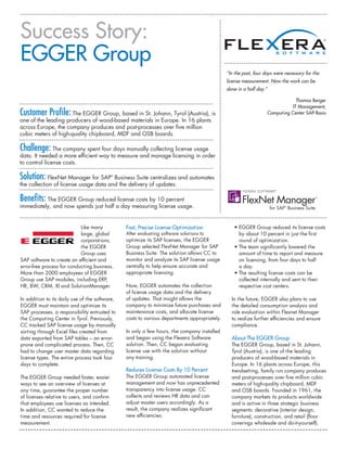 Success Story:
EGGER Group
                                                                                               “In the past, four days were necessary for the
                                                                                               license measurement. Now the work can be
                                                                                               done in a half day.”

                                                                                                                                   Thomas Berger
                                                                                                                                 IT Management,
Customer Profile: The EGGER Group, based in St. Johann, Tyrol (Austria), is                                           Computing Center SAP-Basis
one of the leading producers of wood-based materials in Europe. In 16 plants
across Europe, the company produces and post-processes over five million
cubic meters of high-quality chipboard, MDF and OSB boards.

Challenge: The company spent four days manually collecting license usage
data. It needed a more efficient way to measure and manage licensing in order
to control license costs.

Solution: FlexNet Manager for SAP      Business Suite centralizes and automates
                                             ®



the collection of license usage data and the delivery of updates.

Benefits: The EGGER Group reduced license costs by 10 percent
immediately, and now spends just half a day measuring license usage.


                            Like many            Fast, Precise License Optimization               •  GGER Group reduced its license costs
                                                                                                    E
                            large, global        After evaluating software solutions to             by about 10 percent in just the first
                            corporations,        optimize its SAP licenses, the EGGER               round of optimization.
                            the EGGER            Group selected FlexNet Manager for SAP           •  he team significantly lowered the
                                                                                                    T
                            Group uses           Business Suite. The solution allows CC to          amount of time to report and measure
SAP software to create an efficient and          monitor and analyze its SAP license usage          on licensing, from four days to half
error-free process for conducting business.      centrally to help ensure accurate and              a day.
More than 2000 employees of EGGER                appropriate licensing.                           •  he resulting license costs can be
                                                                                                    T
Group use SAP modules, including ERP,                                                               collected internally and sent to their
HR, BW, CRM, XI and SolutionManager.             Now, EGGER automates the collection                respective cost centers.
                                                 of license usage data and the delivery
In addition to its daily use of the software,    of updates. That insight allows the             In the future, EGGER also plans to use
EGGER must maintain and optimize its             company to minimize future purchases and        the detailed consumption analysis and
SAP processes, a responsibility entrusted to     maintenance costs, and allocate license         role evaluation within Flexnet Manager
the Computing Center in Tyrol. Previously,       costs to various departments appropriately.     to realize further efficiencies and ensure
CC tracked SAP license usage by manually                                                         compliance.
sorting through Excel files created from         In only a few hours, the company installed
data exported from SAP tables – an error-        and began using the Flexera Software            About The EGGER Group
prone and complicated process. Then, CC          solution. Then, CC began evaluating             The EGGER Group, based in St. Johann,
had to change user master data regarding         license use with the solution without           Tyrol (Austria), is one of the leading
license types. The entire process took four      any training.                                   producers of wood-based materials in
days to complete.                                                                                Europe. In 16 plants across Europe, this
                                                 Reduces License Costs By 10 Percent             trendsetting, family run company produces
The EGGER Group needed faster, easier            The EGGER Group automated license               and post-processes over five million cubic
ways to see an overview of licenses at           management and now has unprecedented            meters of high-quality chipboard, MDF
any time, guarantee the proper number            transparency into license usage. CC             and OSB boards. Founded in 1961, the
of licenses relative to users, and confirm       collects and reviews HR data and can            company markets its products worldwide
that employees use licenses as intended.         adjust master users accordingly. As a           and is active in three strategic business
In addition, CC wanted to reduce the             result, the company realizes significant        segments: decorative (interior design,
time and resources required for license          new efficiencies:                               furniture), construction, and retail (floor
measurement.                                                                                     coverings wholesale and do-it-yourself).
 