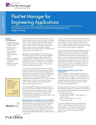 FlexNet Manager for
D ATA S H E E T




                            Engineering Applications
                            Cut Software Costs with Centralized License Management and
                            Usage Tracking


                  Benefits to                Organizations that don’t centrally manage concurrent         Too often, other tools and methods provide reports that
                  Your Organization:         license usage often face a series of expensive problems.     are isolated by server. They lack an overall view across
                  •	 Optimize software use   They routinely overspend and buy licenses they don’t         the enterprise, offer little insight into trends, and do
                     and reduce spending     need, or under spend and deny end users access to            not link usage to contracts, organizational structure or
                     by 30% or more          critical software. They annually renew support plans         costs. In order to make decisions, organizations are left
                  •	 Ease license server     they no longer need, are vulnerable to software              with countless time-consuming, manual steps.
                     administration          audits, and require a large number of administrators to
                                             manage concurrent license servers.                           With the usage reports provided by FlexNet Manager,
                  •	 Improve end-user                                                                     organizations now have a complete understanding
                     productivity by
                                             With 25 years of experience as the producers of              of their actual licensing needs, and can save money
                     minimizing license
                     denials                 FlexNet®, a leading licensing technology embedded            by making accurate software purchasing decisions.
                                             in over 20,000 applications, Flexera Software® is            They can cut costs further by identifying underutilized
                  •	 Maintain compliance     uniquely capable of helping organizations monitor,           licenses that can be reallocated to other departments
                     with vendor license     manage and report on software usage using FlexNet            and by determining which annual support plans no
                     agreements
                                             Manager. This solution also offers a way to analyze          longer need to be renewed. With greater insight into
                  •	 Budget for the future   usage and denial trends in relation to license terms,        software usage, procurement and finance teams can
                     more accurately         costs and organizational structure.                          also better plan and budget for future purchases and
                                                                                                          avoid unpleasant surprises.
                                             Specializing in Electronic Design Automation (EDA),
                                             Geographic Information Systems (GIS), Exploration &          Centrally Manage Licenses across Your
                                             Production (E&P) and Product Lifecycle Management            Organization
                                             (PLM) applications, FlexNet Manager for Engineering          FlexNet Manager provides a single console view of
                                             Applications constantly tracks activity and records          the near real-time use of all the concurrent licenses in
                                             all usage data in a centralized database. With               the environment. This enables a single administrator to
                                             everything brought together for you, it’s easy to identify   proactively resolve availability issues, maintain server
                    “We now                  opportunities to minimize costs, optimize software           and agent health, and optimize software licensing
                    understand exactly       spend, increase utilization and productivity and             operations throughout the organization in a more
                    what our license         address license compliance issues.                           automated and standardized way.
                    requirements are
                    for the whole            FlexNet Manager® for Engineering Applications is a           The new Operational Dashboard in FlexNet Manager
                    corporation.”            key part of the FlexNet Manager Suite for Enterprises.       for Engineering Applications provides an out-of-the-box,
                                             This enterprise license optimization solution allows         near real-time license management reporting interface,
                             Dan Griffith
                                             businesses to gain control of their software estate,         Key components include:
                              – Freescale
                       Semiconductor, Inc    reduce ongoing licensing costs, maintain license             	 • License Feature Usage
                                             compliance, and accurately forecast future needs across      	 •  icense Feature Denials—timely insight to aid 	
                                                                                                               L
                                             a wide range of applications.                                     faster resolution
                                                                                                          	 • Excess License Usage by User report
                                             Optimize Software Spending, Ensure Compliance                	 • License Server Status
                                             FlexNet Manager for Engineering Applications allows
                                             organizations to track and report on actual software         It reports both FlexEnabled and LUM application
                                             license usage for FlexEnabled applications, LUM              status and provides quick, at-a-glance views into
                                             applications, and other third party licensing systems.       daily operations. The Operational Dashboard is
                                             Now organizations can stop relying on manual audits          customizable by view and by user, allowing the
                                             and other tools that only provide snapshots in time          creation of ‘my dashboard’ by each FlexNet 	
                                             and start using FlexNet Manager to accurately identify       Manager user.
                                             usage trends.
 