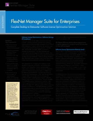 DATASHEET
Benefits to
Your Organization
• Optimize license
consumption to
reduce software costs
• Maintain continuous
software license
compliance to
minimize audit risk
• Manage contracts
to reduce software
maintenance costs
• Track and manage
application usage to
optimize renewals
and reduce denials
of service
• Automate license
management to
reduce manual
efforts and improve
operational efficiency
FlexNet Manager Suite for Enterprises
Complete Desktop-to-Datacenter Software License Optimization Solution
Software License Optimization = Software Savings
 Compliance
Software is one of the major items on IT expense
budgets. Industry analysts estimate that software
license and maintenance fees represent 20 to 35% of
total enterprise IT spend. Not only are desktop and
server applications from major vendors—Adobe,
IBM, Microsoft®
, Oracle®
, SAP®
, Symantec™
—
strategic to businesses, they also represent the
vast majority of an enterprise’s software spend. For
technology companies, engineering applications from
vendors such as Autodesk, Cadence Design Systems
and The Mathworks, to name only a few, are critical
assets that drive productivity and time to market.
The approach for managing this software asset
portfolio is typically immature, local rather than
global, and frequently involves spreadsheets or
other ad-hoc methods. The lack of mature software
asset management processes exposes enterprises
to software audit liabilities and overspending on
licenses and maintenance. It also requires excessive
manual effort and IT staff time to manage the
software estate, including preparing for software
license audits and annual true-ups. What is needed
is a Software License Optimization solution that
allows organizations to control costs and reduce
risks associated with software assets while increasing
operational efficiency. FlexNet®
Manager Suite for
Enterprises provides a comprehensive set of products
that enable organizations to manage software
applications and optimize licenses for pervasive
desktop and server software.
Organizations are also able to maintain software
license compliance, which significantly reduces
software audit cost and risk. FlexNet®
Manager Suite
automates critical processes to dramatically reduce
the time and effort required from both IT operations
and IT procurement staff.
The Flexera Software solution allows organizations
to realize ongoing cost savings of up to 25% per year
on their software spend.
Software License Optimization Maturity Levels
The first step in the maturity model (see figure 1 on
page 2) is to gather evidence about the hardware
and software installed in the estate. Level 1 answers
the question “What hardware is installed and
where is software deployed?” Most organizations
have a good handle on the hardware installed
and have tools and processes in place to track
hardware through its lifecycle. Accurately identifying
and managing software is much trickier—unlike
hardware, there is no physical asset you can count
to determine how much software is installed in the
environment.
At Level 2 maturity, the organization answers the
question “What is deployed and how is it being
used?” It requires gathering and combing through
reams of file, package, registry and other data to
determine the applications installed on any one
machine. This process can be automated with an
Application Recognition Library, which processes
all the inventory data and produces a consistently
named (normalized) list of applications per device.
Organizations at Level 2 lack SAM processes and
tools for continuous management of their assets
and are generally in a reactive mode. They may
be able to manually reconcile purchases against
installations to determine their license position for
certain vendors. This is a time consuming process,
which means that they are generally not going to be
“Our annual true-up with
one of our key software
vendors in 2011 was
the proof point for our
revamped ITAM program
and investment in FlexNet
Manager Suite. The zero
dollar true-up cost, in
sharp contrast to the
millions of dollars paid
each year previously,
erased all doubts about
the program and showed
how powerful it is to have
accurate asset information
at your fingertips.”
Luis Peluffo Johansen
Global Head of IT
Purchases  Assets
A.P. Møller-Mærsk
 