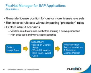 FlexNet Manager for SAP Applications
Simulations
• Generate license position for one or more license rule sets
• Run inactive rule sets without impacting “production” rules
• Explore what-if scenarios
– Validate results of a rule set before making it active/production
– Run best-case and worst-case scenarios
22 © 2012 Flexera Software, LLC | Company Confidential
Collect
Usage Data
Simulation:
• Based on License
Rules
• What-if Scenarios
• Best Case / Worst
Case
Reclassification
Recommendations
& Optimized
License Position
 