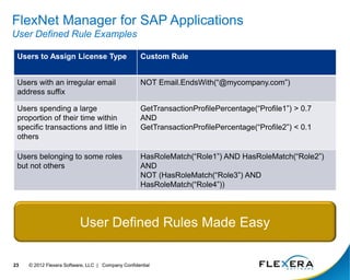 © 2012 Flexera Software, LLC | Company Confidential
23
FlexNet Manager for SAP Applications
User Defined Rule Examples
Users to Assign License Type Custom Rule
Users with an irregular email
address suffix
NOT Email.EndsWith(“@mycompany.com”)
Users spending a large
proportion of their time within
specific transactions and little in
others
GetTransactionProfilePercentage(“Profile1”) > 0.7
AND
GetTransactionProfilePercentage(“Profile2”) < 0.1
Users belonging to some roles
but not others
HasRoleMatch(“Role1”) AND HasRoleMatch(“Role2”)
AND
NOT (HasRoleMatch(“Role3”) AND
HasRoleMatch(“Role4”))
User Defined Rules Made Easy
 