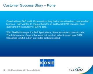 © 2012 Flexera Software, LLC | Company Confidential
30
Customer Success Story – Kone
Faced with an SAP audit, Kone realized they had underutilized and misclassified
licenses. SAP wanted to charge them for an additional 3,209 licenses. Kone
questioned the accuracy of SAP's data.
With FlexNet Manager for SAP Applications, Kone was able to control costs.
The total number of users that were not required to be licensed was 2,872;
translating to $4.3 million in avoided software spend.
 