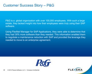 © 2012 Flexera Software, LLC | Company Confidential
31
Customer Success Story – P&G
P&G is a global organization with over 100,000 employees. With such a large
estate, they lacked insight into how their employees were truly using their SAP
software.
Using FlexNet Manager for SAP Applications, they were able to determine that
they had 30% more software than they needed. This information enabled them
to negotiate a maintenance reduction with SAP and provided the leverage they
needed to move to an enterprise agreement.
 