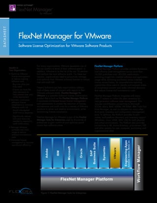 FlexNet Manager Platform
WorkflowManager
Adobe
IBM
Microsoft
Oracle
SAP
BusinessSuite
Symantec
VMware
EngineeringApps
Autodesk,Cadence,Mentor,etc.
DATASHEET
Benefits to
Your Organization:
• Optimize VMware
license management
to reduce ongoing
software costs
- Buy only what you
truly need
- Ensure you have the
data necessary to
help prevent over and
under-deployment
• Maintain continuous
software license
compliance to minimize
VMware audit risk
- Avoid unbudgeted
audit true-up expenses
- Significantly reduce
time and resources
needed to respond to
audit notifications
• Manage VMware
contracts and track
usage to reduce
software maintenance
costs
• Automate license
management to improve
operational efficiency
For many organizations, VMware represents one of
the top vendors in terms of their software spend. In
addition, VMware is on the list of the top 10 vendors
that perform the most software audits. For these two
reasons, organizations need to proactively manage
and optimize their VMware software licenses to reduce
cost and audit risk.
Flexera Software can help organizations address
both of these areas of concern with regard to their
VMware software estate. FlexNet Manager for
VMware is a scalable Software License Optimization
product that is built on the FlexNet Manager Platform.
It automates entitlement based license management
and optimization to enable the reduction of license,
maintenance and audit costs for a variety of VMware
products in server and desktop environments, while
maintaining license compliance.
FlexNet Manager for VMware is part of the FlexNet
Manager Suite for Enterprises used by thousands of
enterprises to gain control of and optimize spend
across their software estate.
FlexNet Manager Platform
FlexNet Manager Platform provides scalable hardware
and software asset management across more than
16,000 publishers and 140,000 applications,
providing insight into installed software and application
usage while delivering purchased versus installed
license reconciliation. Its comprehensive reporting
capabilities allow users to identify and evaluate areas
of compliance concern and make informed decisions
that reduce license and maintenance costs.
FlexNet Manager Platform integrates with many
other IT systems to collect the data necessary for
next generation software asset management. This
includes out-of-the-box connectivity to Microsoft
SCCM, Altiris, BMC ADDM, HP DDMI, IBM Tivoli End
Point Manager, as well as adapters for many other
third party inventory and configuration management
tools. In addition, the Platform provides its own
native, multi-platform discovery and inventory support
(Windows, Linux, UNIX, MAC OS) for both physical
and virtual environments. The Platform also provides
connectivity to HR, Active Directory, procurement, ERP
and other systems for user, computer, purchasing and
organizational data.
FlexNet Manager for VMware
Software License Optimization for VMware Software Products
Figure 1: FlexNet Manager Suite for Enterprises
 