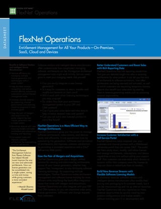 D ATA S H E E T




                            FlexNet Operations
                            Entitlement Management for All Your Products—On-Premises,
                            SaaS, Cloud and Devices


                  Benefits to Software Vendors     Software vendors and intelligent device manufacturers     Better Understand Customers and Boost Sales
                  and Intelligent Device           often underestimate how complicated managing              with Rich Reporting Data
                  Manufacturers
                                                   software entitlements can be. Homegrown entitlement       FlexNet Operations has rich reporting capabilities
                  • Improve efficiency by
                                                   management tools might work initially, but can rarely     that give you detailed insight into who is receiving
                    managing multiple
                    license generators and         grow to meet your changing needs. Ask yourself:           entitlements for what product. It can tell you the ratio
                    technologies with a                                                                      of entitlements to software activations, how often
                    single system                    • Can you easily integrate a new license                entitlements are being returned and re-hosted, as well
                  • Help facilitate revenue            generator?                                            as which customers are requesting temporary licenses.
                    recognition and reduce           • Is it easy for customers to return, transfer and      Reports also benefit your sales team by alerting
                    manual effort by automating
                                                       modify entitlements on their own?                     them to revenue-generating events such as upcoming
                    subscription and entitlement
                    management tasks                 • Will it work with other licensing technologies        renewal opportunities.
                  • Increase channel revenue
                                                       you may acquire?
                    by measuring channel             • Do orders flow from your entitlement
                    performance and planning           management system to your ERP and
                    incentive programs to meet         CRM systems?
                    business goals
                                                     • Can it give your sales team real-time data to
                  • Ease the pain of mergers           help increase renewal rates and upsells?
                    and acquisitions by
                    easily integrating new
                                                     • Can you roll out a new licensed product in
                    license generators into            just a few hours?
                    a single system
                  • Maximize revenue with new FlexNet Operations is a More Efficient Way to
                    licensing models and better Manage Entitlements
                    entitlement and subscription FlexNet Operations gives you the power to manage
                    tracking and reporting
                                                   software entitlements, subscriptions, and devices         Increase Customer Satisfaction with a
                  • Cut support costs and      easily and efficiently. It cuts operational costs by          Self-Service Portal
                    improve customer
                    satisfaction by empowering automating the generation, fulfillment and activation         FlexNet Operations helps empower you, your
                    end-user self-service      of entitlements and improves customer satisfaction            customers and channel partners with a Web-based
                                                   by providing a consistent experience and a 24x7           self-service portal they can access 24x7. The portal
                    “The Entitlement               self-service Web portal.                                  lets them easily return, modify, and rehost licenses
                    Management Solution                                                                      and reassign entitlements, subscriptions, and device
                    from Flexera Software          Ease the Pain of Mergers and Acquisitions                 capabilities at any time without calling your support
                    has helped Alcatel-
                    Lucent improve the way         FlexNet Operations gives you a single, unified            staff. Your customers can even track which division or
                    we view and administer         solution for viewing and administering entitlements       location within their company owns the licenses so
                    entitlements. Now our          across all your license generators, whether they          they can share or redistribute them as needed.
                    license generators can         support Flex, homegrown, or any third-party software
                    be consolidated into
                    a single system, saving        licensing technology. By supporting multiple              Build New Revenue Streams with
                    us time and money              technologies, FlexNet Operations makes entitlement        Flexible Software Licensing Models
                    while giving customers         management and software license tracking far more         To maximize revenue, software vendors and
                    a more consistent              efficient while simplifying the back-office integration   intelligent device manufacturers often modify their
                    experience.”
                                                   issues that come with mergers and acquisitions.           pricing and packaging to fit customer needs, but it
                           – Manish Sharma         FlexNet Operations can also integrate with your ERP       can be time-consuming and tie up internal resources.
                              Alcatel-Lucent       and CRM systems, so you can streamline order entry,       FlexNet Operations lets you capitalize on these
                                                   license generation, fulfillment, and change requests      revenue opportunities by quickly creating new
                                                   from customers.                                           product configurations and license models –
                                                                                                             without involving your IT or development staff.
 