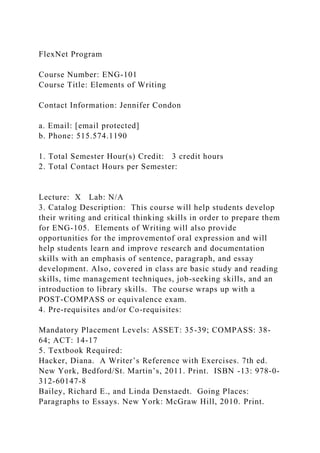 FlexNet Program
Course Number: ENG-101
Course Title: Elements of Writing
Contact Information: Jennifer Condon
a. Email: [email protected]
b. Phone: 515.574.1190
1. Total Semester Hour(s) Credit: 3 credit hours
2. Total Contact Hours per Semester:
Lecture: X Lab: N/A
3. Catalog Description: This course will help students develop
their writing and critical thinking skills in order to prepare them
for ENG-105. Elements of Writing will also provide
opportunities for the improvementof oral expression and will
help students learn and improve research and documentation
skills with an emphasis of sentence, paragraph, and essay
development. Also, covered in class are basic study and reading
skills, time management techniques, job-seeking skills, and an
introduction to library skills. The course wraps up with a
POST-COMPASS or equivalence exam.
4. Pre-requisites and/or Co-requisites:
Mandatory Placement Levels: ASSET: 35-39; COMPASS: 38-
64; ACT: 14-17
5. Textbook Required:
Hacker, Diana. A Writer’s Reference with Exercises. 7th ed.
New York, Bedford/St. Martin’s, 2011. Print. ISBN -13: 978-0-
312-60147-8
Bailey, Richard E., and Linda Denstaedt. Going Places:
Paragraphs to Essays. New York: McGraw Hill, 2010. Print.
 