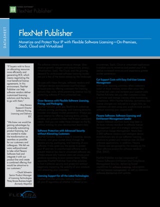FlexNet Publisher
D ATA S H E E T




                               Monetize and Protect Your IP with Flexible Software Licensing—On-Premises,
                               SaaS, Cloud and Virtualized



                                                  The software industry continues to change. Slow         on-premises, SaaS, Cloud or virtualized application.
                  “IT buyers wish to focus
                                                  revenue growth, mergers and acquisitions, piracy,       It enables you to monetize and protect your IP to
                  on allocating resources
                                                  virtualization, SaaS, the Cloud, and the growing        realize increased revenues and experience greater
                  more efficiently and
                                                  demand for utility-based software licensing models      market penetration.
                  generating ROI, which
                                                  are just a few of the forces reshaping the landscape.
                  means negotiating the
                  most beneficial license                                                                 Cut Support Costs with Easy End-User License
                  agreements. In this             To cope with these changes, software vendors and        Management
                  environment, FlexNet            intelligent device manufacturers must find ways         With other licensing solutions, when customers
                  Publisher can help              to boost sales by offering customers the licensing      install or move licenses, errors often occur that
                  software vendors deliver        options they want, while preventing revenue loss by     frustrate end users and increase your support costs.
                  customized licensing            protecting software IP from unlicensed use.             FlexNet Publisher lets you offer customers a way
                  solutions and the terms                                                                 to activate and change licenses while maintaining
                  to go with them.”               Grow Revenue with Flexible Software Licensing,          compliance. With FlexNet Publisher, activations and
                              – Amy Konary
                                                  Pricing, and Packaging                                  license changes are reduced to a single click, so
                           Research Director      FlexNet Publisher gives you flexibility to customize    customers can start using your products more quickly
                            Software Pricing,     software pricing, packaging, and licensing terms for    without involving your support staff.
                      Licensing and Delivery      broader and deeper market penetration. It helps you
                                         IDC      grow revenue by offering licensing terms, pricing       Flexera Software: Software Licensing and
                                                  models, and product bundles that fit each customer’s    Entitlement Management Leader
                  “We knew we would be            needs. And you can make these changes on the fly,       Flexera Software solutions have long been a
                  gaining advantages by           without waiting for your development team’s help.       de facto industry standard in software license
                  universally automating                                                                  management—part of a strategic solution for
                  product licensing, but          Software Protection with Advanced Security              Application Usage Management. More than
                  we wanted to make               without Alienating Customers                            3,000 software vendors and intelligent device
                  the transformation as           FlexNet Publisher makes it easy to monetize, secure,    manufacturers rely on our software licensing
                  seamless as possible            enhance, and grow market share through the              solutions to protect and monetize over 20,000
                  for our customers and           flexible pricing, packaging, and licensing of your      software applications, in addition, Flexera
                  colleagues. We felt we          software. It also gives you the power to protect        Software was recognized by the industry as the
                  were well-positioned            your IP and rein in unauthorized software use to        “Best software product for software vendors”
                  to take what Flexera            prevent revenue loss due to unlicensed software use.    (SIIA, 2007).
                  Software had and                It helps ensure only licensed users can access your
                  integrate it with our           products according to your contract terms. What         FlexNet Publisher is a key component of
                  product line and create
                                                  separates FlexNet Publisher from other solutions        Flexera Software’s Entitlement and Compliance
                  a combined offering that
                                                  is that it enforces security and protection without     Management Solution, delivering broad
                  would be attractive to
                                                  negatively impacting the usability of your products     capabilities for software licensing, subscription
                  our customers.”
                                                  and alienating your customers.                          and entitlement management, as well as electronic
                             – Chuck Schwerin                                                             software distribution and updates.
                     Senior Product Manager       Licensing Support for all the Latest Technologies
                    of Licensing Technologies     FlexNet Publisher provides licensing support for
                  Pitney Bowes Business Insight   all your IP regardless of whether it offered as an
                           (formerly MapInfo)
 