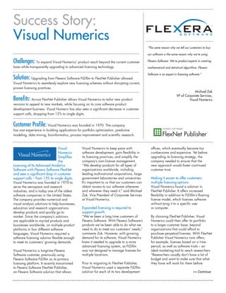 Success Story:
Visual Numerics
                                                                                              “The same reason why we tell our customers to buy

                                                                                              our software is the same reason why we’re using

Challenges: To expand Visual Numerics’ product reach beyond the current customer              Flexera Software. We’re product experts in creating
base while transparently upgrading to advanced licensing technology.                          mathematical and statistical algorithms. Flexera

                                                                                              Software is an expert in licensing software.”
Solution: Upgrading from Flexera Software FLEXlm to FlexNet Publisher allowed
Visual Numerics to seamlessly explore new licensing schemes without disrupting current,
proven licensing practices.
                                                                                                                                   Michael Zak
                                                                                                                      VP of Corporate Services,
Benefits: Across FlexNet Publisher allows Visual Numerics to tailor new product                                                Visual Numerics
versions to appeal to new markets, while focusing on its core software product
development business. Visual Numeric has also seen a significant decrease in customer
support calls, dropping from 15% to single digits.


Customer Profile: Visual Numerics was founded in 1970. The company
has vast experience in building applications for portfolio optimization, predictive
modeling, data mining, bioinformatics, process improvement and scientific research.



                               Visual           Visual Numerics to keep pace with               offices, which eventually became too
                               Numerics         software development, gain flexibility in       cumbersome and expensive. Yet before
                               Simplifies       its licensing practices, and simplify the       upgrading its licensing strategy, the
                               the              company’s own license management.               company needed to ensure that the
Licensing of Its Advanced Analytics             “We develop products for all types of           new approach would foster continued
Software with Flexera Software FlexNet          organizations worldwide, including              customer trust.
and sees a significant drop in customer         leading multinational corporations, large
support calls – from 15% to single digits.      government laboratories and universities.       Making it easier to offer customers
Visual Numerics was founded in 1970 to          It’s important to us that our customers can     multiple licensing options
serve the aerospace and research                obtain access to our software whenever          Visual Numerics found a solution in
industries, and is today one of the oldest      and wherever they need it,” said Michael        FlexNet Publisher. It offers increased
software companies in the United States.        Zak, Vice President of Corporate Services       flexibility in addition to FLEXlm’s floating
The company provides numerical and              at Visual Numerics.                             license model, which licenses software
visual analysis solutions to help businesses,                                                   without tying it to a specific user
education and research organizations            Expanded licensing is required to               or computer.
develop products and quickly go to              support growth
market. Since the company’s solutions           “We’ve been a long time customers of            By choosing FlexNet Publisher, Visual
are applicable to myriad products and           Flexera Software. With Flexera Software’s       Numerics could then offer its portfolio
businesses worldwide, on multiple product       products we’ve been able to do what we          to a larger customer base, beyond
platforms in four different software            need to do to meet our customers’ needs,”       organizations that could afford to
languages, Visual Numerics required a           comments Zak. However, with growing             purchase perpetual licenses. With FlexNet
software licensing solution flexible enough     demand for its software, Visual Numerics        Publisher Visual Numerics now offers,
to meet its customers’ growing demands.         knew it needed to upgrade to a more             for example, licenses based on a time
                                                advanced licensing system, as FLEXlm            period, as well as software trials – an
Visual Numerics is longtime Flexera             was not designed to manage licenses for         ideal marketing tool to reach researchers.
Software customer, previously using             multiple locations.                             “Researchers usually don’t have a lot of
Flexera Software FLEXlm as its primary                                                          budget and want to make sure that what
licensing platform. It recently transitioned    Prior to migrating to FlexNet Publisher,        they have will work for them before
to Flexera Software FlexNet Publisher,          Visual Numerics used a separate FLEXlm
an Flexera Software solution that allows        solution for each of its two development                                            >> Continue
 