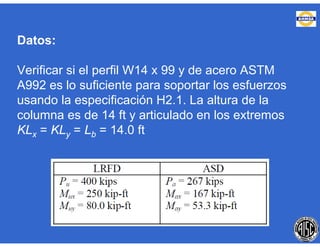 Datos:
Verificar si el perfil W14 x 99 y de acero ASTM
A992 es lo suficiente para soportar los esfuerzos
usando la especificación H2.1. La altura de la
columna es de 14 ft y articulado en los extremos
KLx = KLy = Lb = 14.0 ft
 