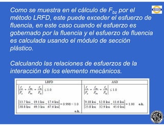 Como se muestra en el cálculo de Fbz por el
método LRFD, este puede exceder el esfuerzo de
fluencia, en este caso cuando el esfuerzo es
gobernado por la fluencia y el esfuerzo de fluencia
es calculada usando el módulo de sección
plástico.
Calculando las relaciones de esfuerzos de la
interacción de los elemento mecánicos.
 