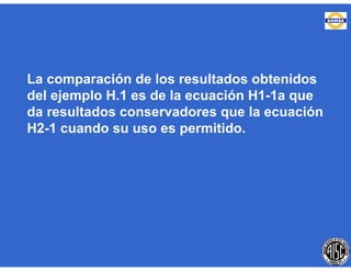 La comparación de los resultados obtenidos
del ejemplo H.1 es de la ecuación H1-1a que
da resultados conservadores que la ecuación
H2-1 cuando su uso es permitido.
 