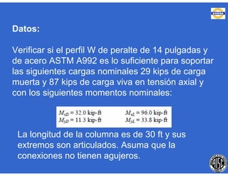 Datos:
Verificar si el perfil W de peralte de 14 pulgadas y
de acero ASTM A992 es lo suficiente para soportar
las siguientes cargas nominales 29 kips de carga
muerta y 87 kips de carga viva en tensión axial y
con los siguientes momentos nominales:
La longitud de la columna es de 30 ft y sus
extremos son articulados. Asuma que la
conexiones no tienen agujeros.
 