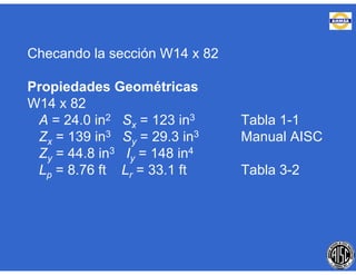 Checando la sección W14 x 82
Propiedades Geométricas
W14 x 82
A = 24.0 in2 Sx = 123 in3 Tabla 1-1
Zx = 139 in3 Sy = 29.3 in3 Manual AISC
Zy = 44.8 in3 Iy = 148 in4
Lp = 8.76 ft Lr = 33.1 ft Tabla 3-2
 