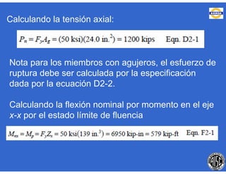 Calculando la tensión axial:
Nota para los miembros con agujeros, el esfuerzo de
ruptura debe ser calculada por la especificación
dada por la ecuación D2-2.
Calculando la flexión nominal por momento en el eje
x-x por el estado límite de fluencia
 