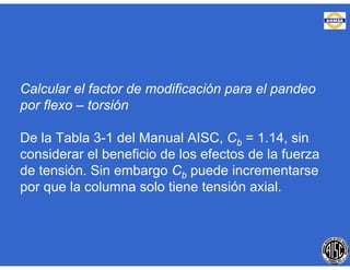 Calcular el factor de modificación para el pandeo
por flexo – torsión
De la Tabla 3-1 del Manual AISC, Cb = 1.14, sin
considerar el beneficio de los efectos de la fuerza
de tensión. Sin embargo Cb puede incrementarse
por que la columna solo tiene tensión axial.
 